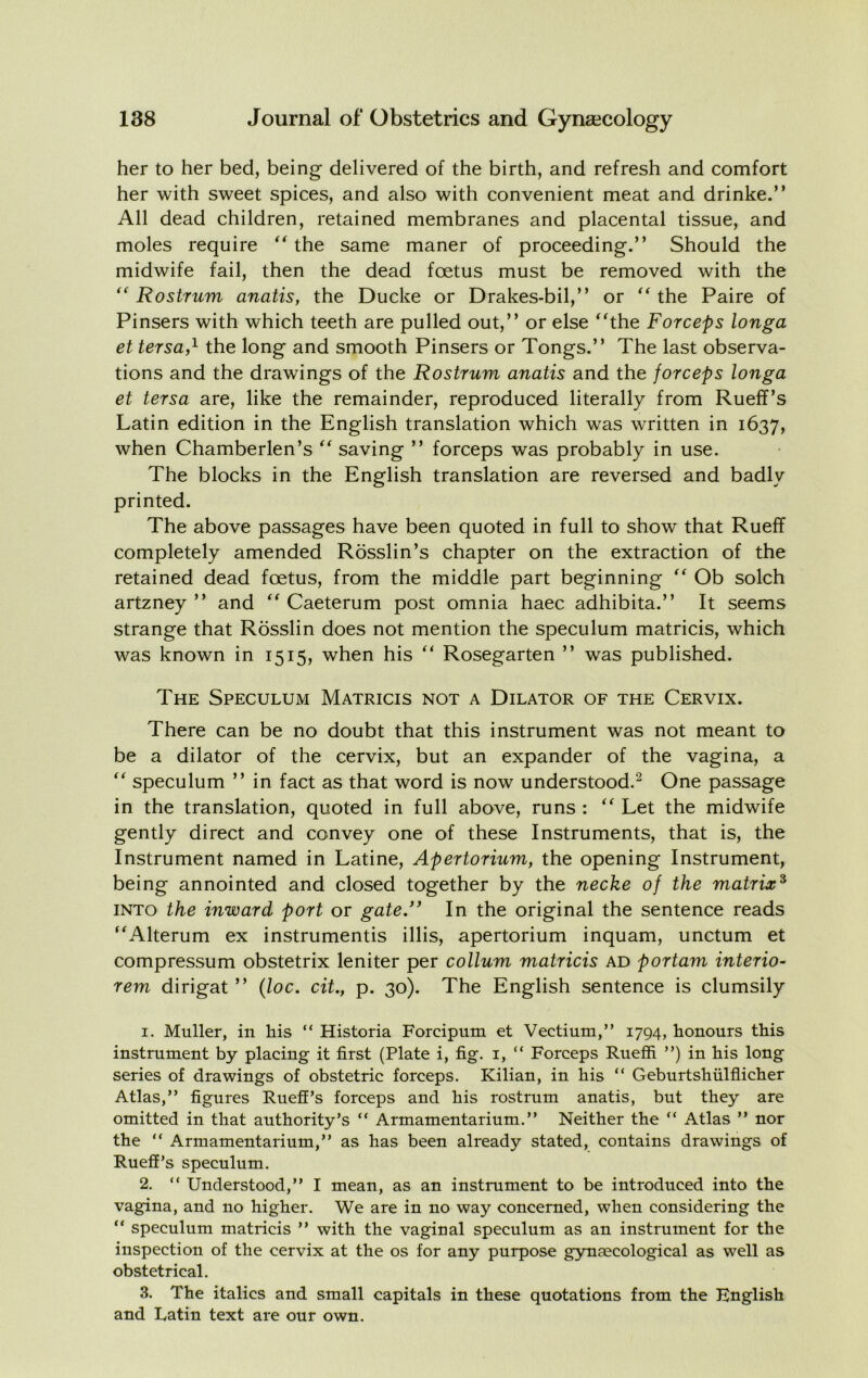 her to her bed, being delivered of the birth, and refresh and comfort her with sweet spices, and also with convenient meat and drinke.” All dead children, retained membranes and placental tissue, and moles require the same maner of proceeding.” Should the midwife fail, then the dead foetus must be removed with the Rostrum anatis, the Ducke or Drakes-bil,” or the Paire of Pinsers with which teeth are pulled out,” or else ^^the Forceps longa et tersa,^ the long and smooth Pinsers or Tongs.” The last observa- tions and the drawings of the Rostrum anatis and the forceps longa et tersa are, like the remainder, reproduced literally from Rueff’s Latin edition in the English translation which was written in 1637, when Chamberlen’s saving ” forceps was probably in use. The blocks in the English translation are reversed and badly printed. The above passages have been quoted in full to show that Rueff completely amended Rosslin’s chapter on the extraction of the retained dead foetus, from the middle part beginning Ob solch artzney ” and Caeterum post omnia haec adhibita.” It seems strange that Rosslin does not mention the speculum matricis, which was known in 1515, when his ” Rosegarten ” was published. The Speculum Matricis not a Dilator of the Cervix. There can be no doubt that this instrument was not meant to be a dilator of the cervix, but an expander of the vagina, a speculum ” in fact as that word is now understood.^ One passage in the translation, quoted in full above, runs : Let the midwife gently direct and convey one of these Instruments, that is, the Instrument named in Latine, Apertorium, the opening Instrument, being annointed and closed together by the necke of the matrix^ INTO the inward port or gate.” In the original the sentence reads ^^Alterum ex instrumentis illis, apertorium inquam, unctum et compressum obstetrix leniter per collum matricis ad portam interior rem dirigat ” {loc. cit., p. 30). The English sentence is clumsily 1. Muller, in his “ Historia Forcipum et Vectium,” 1794, honours this instrument by placing it first (Plate i, fig. i, “ Forceps Rueffi ”) in his long series of drawings of obstetric forceps. Kilian, in his “ Geburtshulflicher Atlas,” figures Rueff’s forceps and his rostrum anatis, but they are omitted in that authority’s “ Armamentarium.” Neither the “ Atlas ” nor the “ Armamentarium,” as has been already stated, contains drawings of Rueff’s speculum. 2. “ Understood,” I mean, as an instrument to be introduced into the vagina, and no higher. We are in no way concerned, when considering the “ speculum matricis ” with the vaginal speculum as an instrument for the inspection of the cervix at the os for any purpose gynaecological as well as obstetrical. 3. The italics and small capitals in these quotations from the English and Latin text are our own.