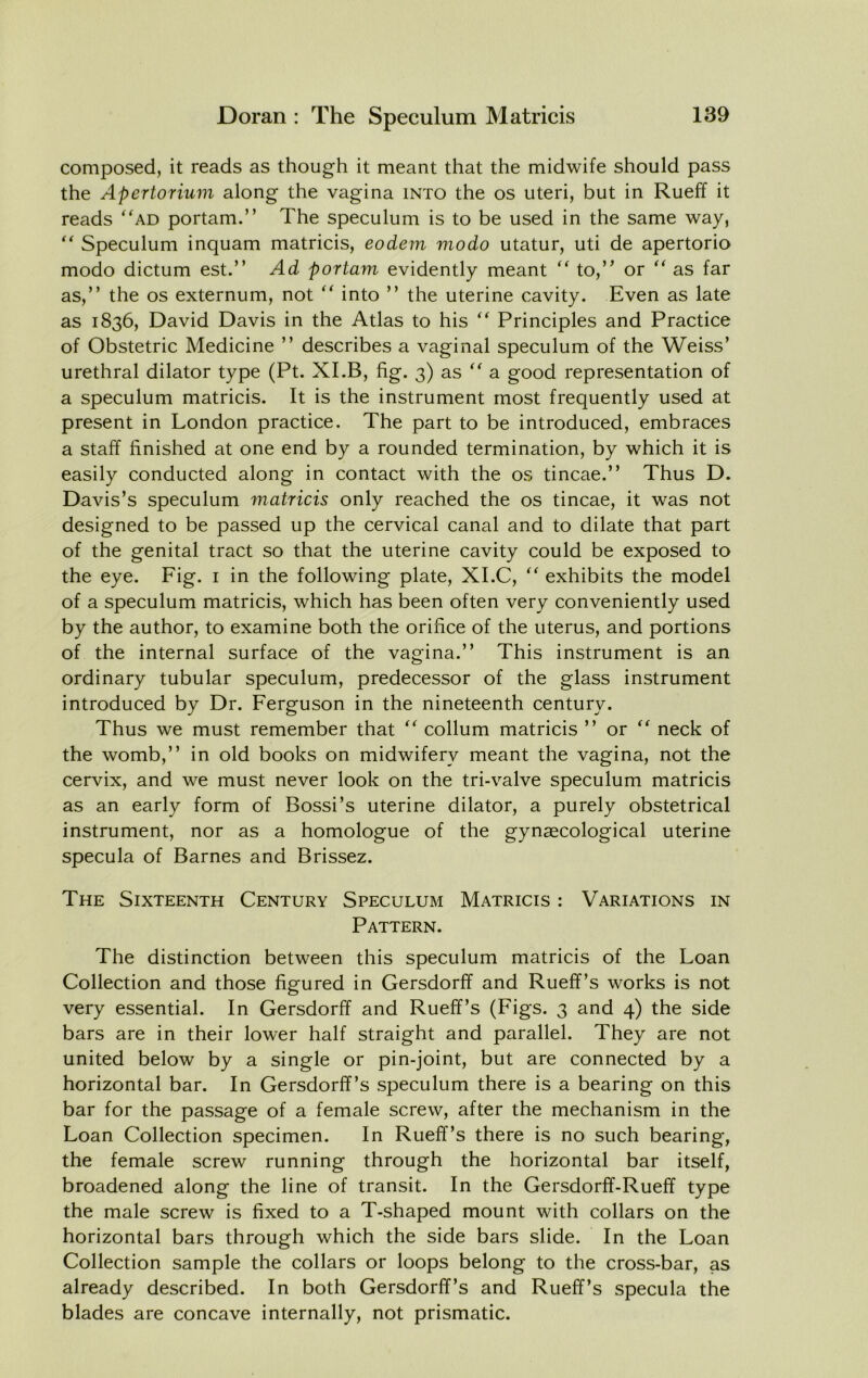 composed, it reads as though it meant that the midwife should pass the Apertorium along the vagina into the os uteri, but in Rueff it reads 'ad portam.” The speculum is to be used in the same way,  Speculum inquam matricis, eodem modo utatur, uti de apertorio modo dictum est.” Ad portam evidently meant  to,’^ or  as far as,” the os externum, not  into ” the uterine cavity. Even as late as 1836, David Davis in the Atlas to his  Principles and Practice of Obstetric Medicine ” describes a vaginal speculum of the Weiss’ urethral dilator type (Pt. XI.B, fig. 3) as  a good representation of a speculum matricis. It is the instrument most frequently used at present in London practice. The part to be introduced, embraces a staff finished at one end by a rounded termination, by which it is easily conducted along in contact with the os tincae.” Thus D. Davis’s speculum matricis only reached the os tincae, it was not designed to be passed up the cervical canal and to dilate that part of the genital tract so that the uterine cavity could be exposed to the eye. Fig. i in the following plate, XI.C,  exhibits the model of a speculum matricis, which has been often very conveniently used by the author, to examine both the orifice of the uterus, and portions of the internal surface of the vagina.” This instrument is an ordinary tubular speculum, predecessor of the glass instrument introduced by Dr. Ferguson in the nineteenth century. Thus we must remember that  collum matricis ” or  neck of the womb,” in old books on midwifery meant the vagina, not the cervix, and we must never look on the tri-valve speculum matricis as an early form of Bossi’s uterine dilator, a purely obstetrical instrument, nor as a homologue of the gynaecological uterine specula of Barnes and Brissez. The Sixteenth Century Speculum Matricis : Variations in Pattern. The distinction between this speculum matricis of the Loan Collection and those figured in Gersdorff and Rueff’s works is not very essential. In Gersdorff and Rueff’s (Figs. 3 and 4) the side bars are in their lower half straight and parallel. They are not united below by a single or pin-joint, but are connected by a horizontal bar. In Gersdorff’s speculum there is a bearing on this bar for the passage of a female screw, after the mechanism in the Loan Collection specimen. In Rueff’s there is no such bearing, the female screw running through the horizontal bar itself, broadened along the line of transit. In the Gersdorff-Rueff type the male screw is fixed to a T-shaped mount with collars on the horizontal bars through which the side bars slide. In the Loan Collection sample the collars or loops belong to the cross-bar, as already described. In both Gersdorff’s and Rueff’s specula the blades are concave internally, not prismatic.