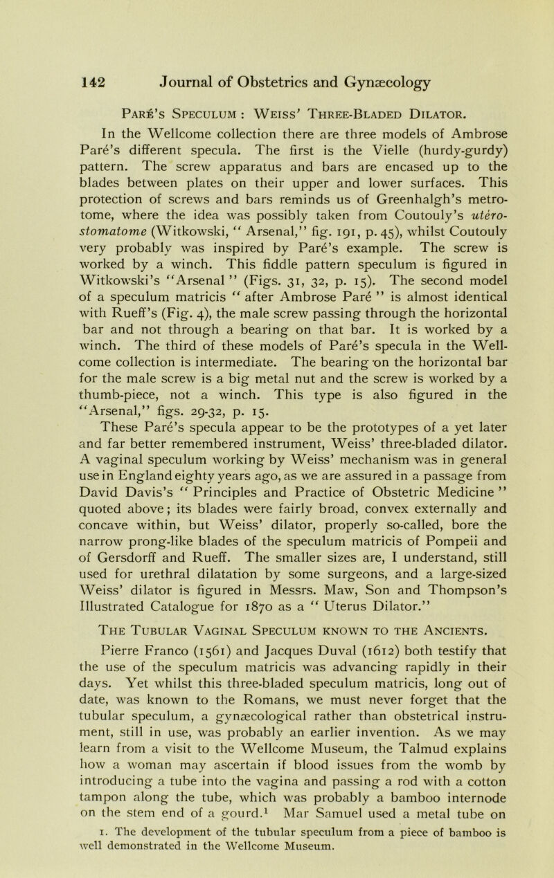 Fare’s Speculum : Weiss’ Three-Bladed Dilator. In the Wellcome collection there are three models of Ambrose Fare’s different specula. The first is the Vielle (hurdy-gurdy) pattern. The screw apparatus and bars are encased up to the blades between plates on their upper and lower surfaces. This protection of screws and bars reminds us of Greenhalgh’s metro- tome, where the idea was possibly taken from Coutouly’s utero- stomatome (Witkowski,  Arsenal,” fig. 191, p. 45), whilst Coutouly very probably was inspired by Fare’s example. The screw is worked by a winch. This fiddle pattern speculum is figured in Witkowski’s Arsenal ” (Figs. 31, 32, p. 15). The second model of a speculum matricis  after Ambrose Far6 ” is almost identical with Ruelf’s (Fig. 4), the male screw passing through the horizontal bar and not through a bearing on that bar. It is worked by a winch. The third of these models of Fare’s specula in the Well- come collection is intermediate. The bearing *on the horizontal bar for the male screw is a big metal nut and the screw is worked by a thumb-piece, not a winch. This type is also figured in the Arsenal,” figs. 29-32, p. 15. These Fare’s specula appear to be the prototypes of a yet later and far better remembered instrument, Weiss’ three-bladed dilator. A vaginal speculum working by Weiss’ mechanism was in general use in England eighty years ago, as we are assured in a passage from David Davis’s  Frinciples and Fractice of Obstetric Medicine ” quoted above; its blades were fairly broad, convex externally and concave within, but Weiss’ dilator, properly so-called, bore the narrow prong-like blades of the speculum matricis of Fompeii and of Gersdorff and Rueff. The smaller sizes are, I understand, still used for urethral dilatation by some surgeons, and a large-sized Weiss’ dilator is figured in Messrs. Maw, Son and Thompson’s Illustrated Catalogue for 1870 as a  Uterus Dilator.” The Tubular Vaginal Speculum known to the Ancients. Fierre Franco (1561) and Jacques Duval (1612) both testify that the use of the speculum matricis was advancing rapidly in their days. Yet whilst this three-bladed speculum matricis, long out of date, was known to the Romans, we must never forget that the tubular speculum, a gyncccological rather than obstetrical instru- ment, still in use, was probably an earlier invention. As we may learn from a visit to the Wellcome Museum, the Talmud explains how a woman may ascertain if blood issues from the womb by introducing a tube into the vagina and passing a rod with a cotton tampon along the tube, which was probably a bamboo internode on the stem end of a gourd.^ Mar Samuel used a metal tube on I. The development of the tubular speculum from a piece of bamboo is well demonstrated in the Wellcome Museum.