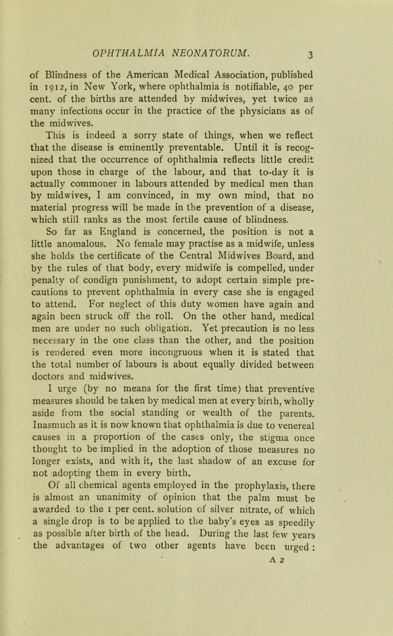 of Blindness of the American Medical Association, published in 1912, in New York, where ophthalmia is notifiable, 40 per cent, of the births are attended by midwives, yet twice as many infections occur in the practice of the physicians as of the midwives. This is indeed a sorry state of things, when we reflect that the disease is eminently preventable. Until it is recog- nized that the occurrence of ophthalmia reflects little credit upon those in charge of the labour, and that to-day it is actually commoner in labours attended by medical men than by midwives, I am convinced, in my own mind, that no material progress will be made in the prevention of a disease, which still ranks as the most fertile cause of blindness. So far as England is concerned, the position is not a little anomalous. No female may practise as a midwife, unless she holds the certificate of the Central Midwives Board, and by the rules of that body, every midwife is compelled, under penalty of condign punishment, to adopt certain simple pre- cautions to prevent ophthalmia in every case she is engaged to attend. For neglect of this duty women have again and again been struck off the roll. On the other hand, medical men are under no such obligation. Yet precaution is no less necessary in the one class than the other, and the position is rendered even more incongruous when it is stated that the total number of labours is about equally divided between doctors and midwives. I urge (by no means for the first time) that preventive measures should be taken by medical men at every birth, wholly aside from the social standing or wealth of the parents. Inasmuch as it is now known that ophthalmia is due to venereal causes in a proportion of the cases only, the stigma once thought to be implied in the adoption of those measures no longer exists, and with it, the last shadow of an excuse for not adopting them in every birth. Of all chemical agents employed in the prophylaxis, there is almost an unanimity of opinion that the palm must be awarded to the 1 per cent, solution of silver nitrate, of which a single drop is to be applied to the baby’s eyes as speedily as possible after birth of the head. During the last few years the advantages of two other agents have been urged :