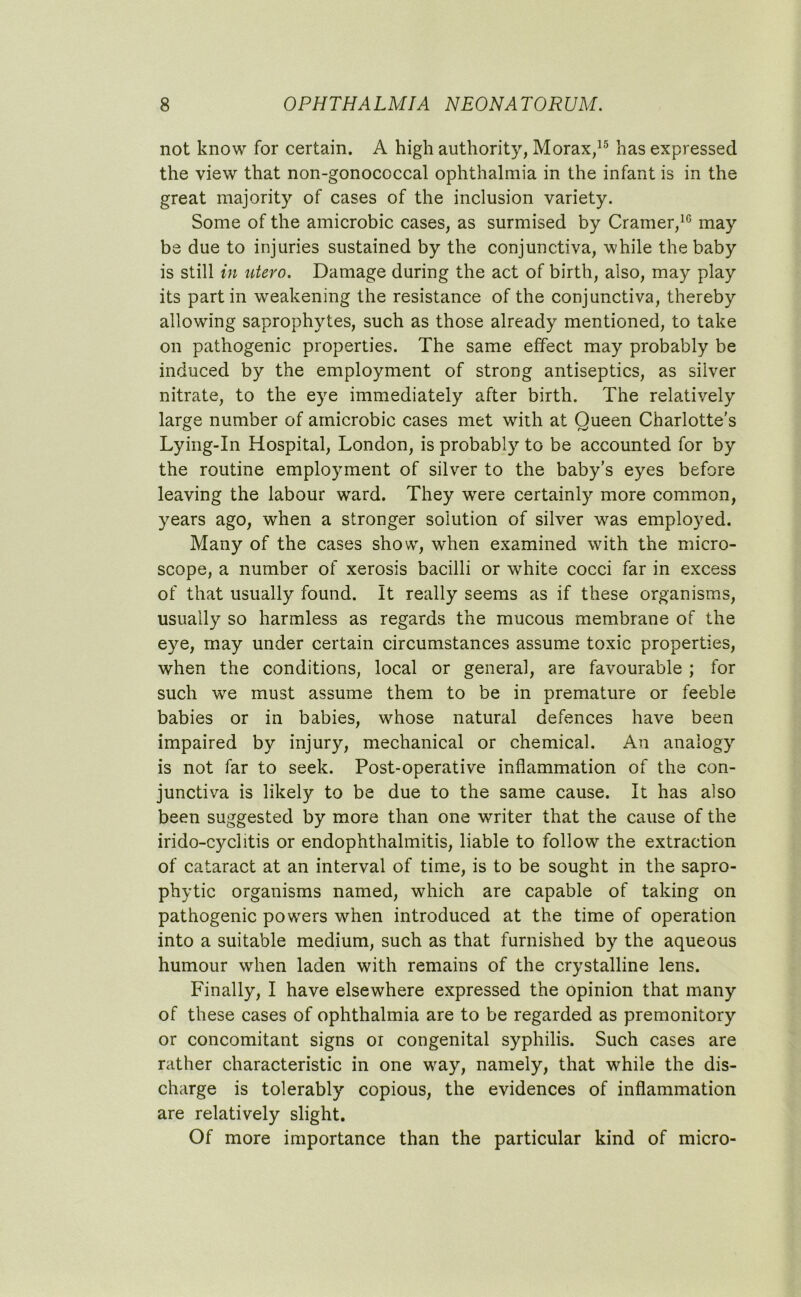 not know for certain. A high authority, Morax,15 has expressed the view that non-gonococcal ophthalmia in the infant is in the great majority of cases of the inclusion variety. Some of the amicrobic cases, as surmised by Cramer,10 may be due to injuries sustained by the conjunctiva, while the baby is still in utero. Damage during the act of birth, also, may play its partin weakening the resistance of the conjunctiva, thereby allowing saprophytes, such as those already mentioned, to take on pathogenic properties. The same effect may probably be induced by the employment of strong antiseptics, as silver nitrate, to the eye immediately after birth. The relatively large number of amicrobic cases met with at Queen Charlotte’s Lying-In Hospital, London, is probably to be accounted for by the routine employment of silver to the baby’s eyes before leaving the labour ward. They were certainly more common, years ago, when a stronger solution of silver was employed. Many of the cases show, when examined with the micro- scope, a number of xerosis bacilli or wrhite cocci far in excess of that usually found. It really seems as if these organisms, usually so harmless as regards the mucous membrane of the eye, may under certain circumstances assume toxic properties, when the conditions, local or general, are favourable ; for such we must assume them to be in premature or feeble babies or in babies, whose natural defences have been impaired by injury, mechanical or chemical. An analogy is not far to seek. Post-operative inflammation of the con- junctiva is likely to be due to the same cause. It has also been suggested by more than one writer that the cause of the irido-cyclitis or endophthalmitis, liable to follow the extraction of cataract at an interval of time, is to be sought in the sapro- phytic organisms named, which are capable of taking on pathogenic powers when introduced at the time of operation into a suitable medium, such as that furnished by the aqueous humour when laden with remains of the crystalline lens. Finally, I have elsewhere expressed the opinion that many of these cases of ophthalmia are to be regarded as premonitory or concomitant signs or congenital syphilis. Such cases are rather characteristic in one wray, namely, that while the dis- charge is tolerably copious, the evidences of inflammation are relatively slight. Of more importance than the particular kind of micro-