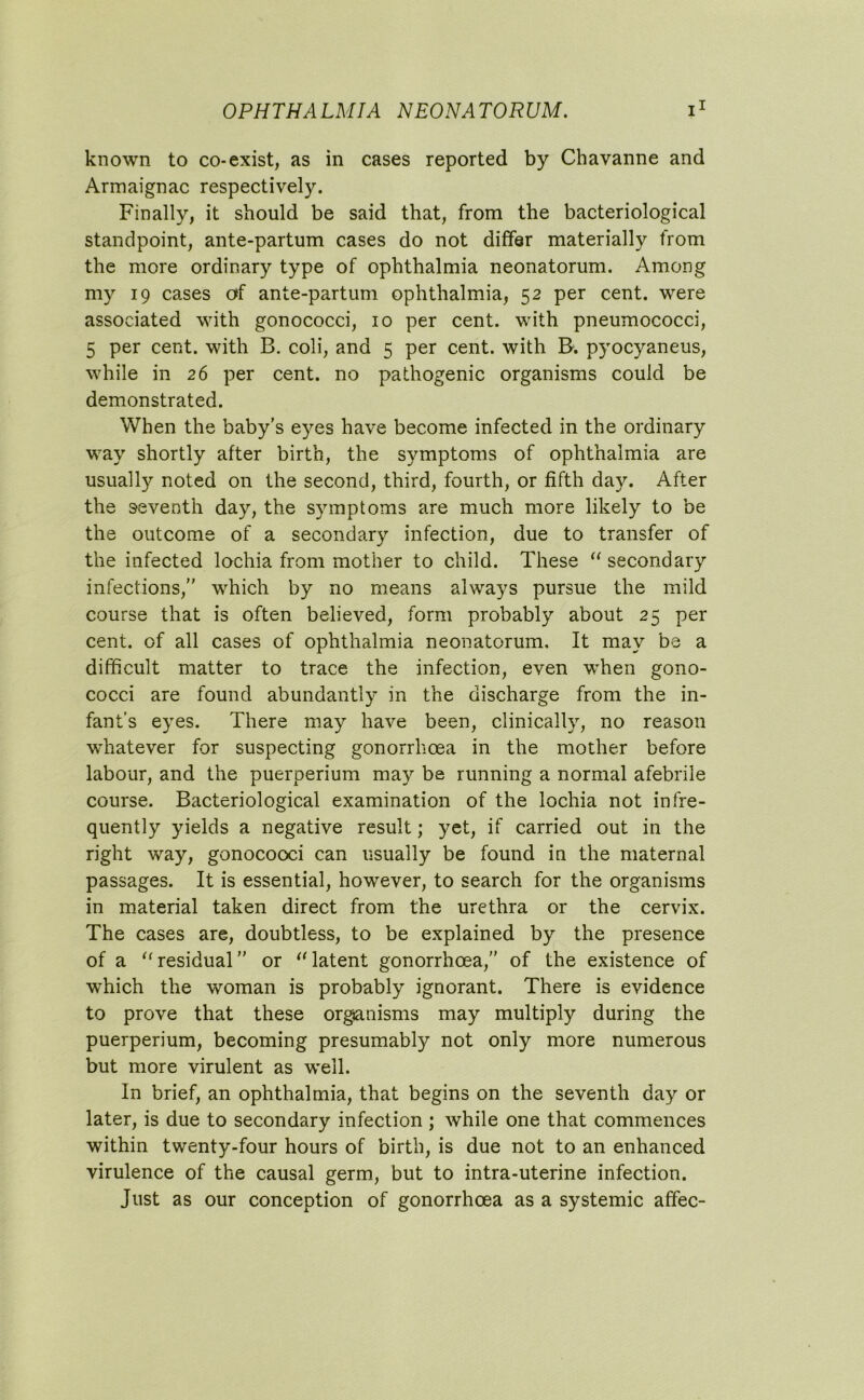 known to co-exist, as in cases reported by Chavanne and Armaignac respectively. Finally, it should be said that, from the bacteriological standpoint, ante-partum cases do not differ materially from the more ordinary type of ophthalmia neonatorum. Among my 19 cases of ante-partum ophthalmia, 52 per cent, were associated with gonococci, 10 per cent, with pneumococci, 5 per cent, with B. coli, and 5 per cent, with B. pyocyaneus, while in 26 per cent, no pathogenic organisms could be demonstrated. When the baby’s eyes have become infected in the ordinary way shortly after birth, the symptoms of ophthalmia are usually noted on the second, third, fourth, or fifth day. After the seventh day, the symptoms are much more likely to be the outcome of a secondary infection, due to transfer of the infected lochia from mother to child. These “ secondary infections,” which by no means always pursue the mild course that is often believed, form probably about 25 per cent, of all cases of ophthalmia neonatorum. It may be a difficult matter to trace the infection, even wrhen gono- cocci are found abundantly in the discharge from the in- fant’s eyes. There may have been, clinically, no reason whatever for suspecting gonorrhoea in the mother before labour, and the puerperium may be running a normal afebrile course. Bacteriological examination of the lochia not infre- quently yields a negative result; yet, if carried out in the right way, gonocooci can usually be found in the maternal passages. It is essential, however, to search for the organisms in material taken direct from the urethra or the cervix. The cases are, doubtless, to be explained by the presence of a “residual” or “latent gonorrhoea,” of the existence of which the woman is probably ignorant. There is evidence to prove that these organisms may multiply during the puerperium, becoming presumably not only more numerous but more virulent as well. In brief, an ophthalmia, that begins on the seventh day or later, is due to secondary infection ; while one that commences within twenty-four hours of birth, is due not to an enhanced virulence of the causal germ, but to intra-uterine infection. Just as our conception of gonorrhoea as a systemic affec-