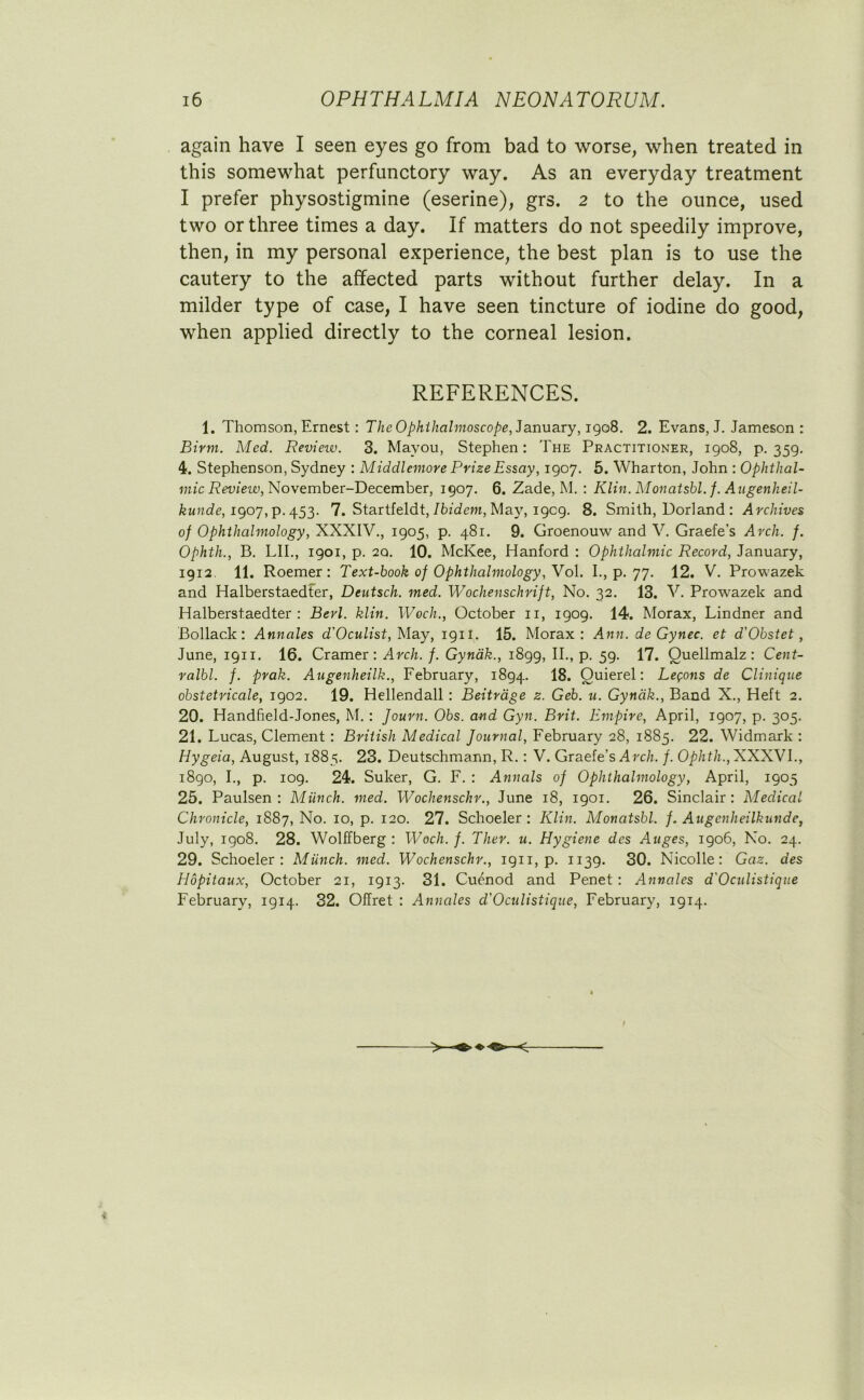 again have I seen eyes go from bad to worse, when treated in this somewhat perfunctory way. As an everyday treatment I prefer physostigmine (eserine), grs. 2 to the ounce, used two or three times a day. If matters do not speedily improve, then, in my personal experience, the best plan is to use the cautery to the affected parts without further delay. In a milder type of case, I have seen tincture of iodine do good, when applied directly to the corneal lesion. REFERENCES. 1. Thomson, Ernest: The Ophthalmoscope, January, 1908. 2. Evans, J. Jameson : Birm. Med. Revieiv. 3. Mavou, Stephen: The Practitioner, 1908, p. 359. 4. Stephenson, Sydney : Middlemore Prize Essay, 1907. 5. Wharton, John : Ophthal- mic Revieiv, November-December, 1907. 6. Zade, M. : Klin. Monatsbl. f. Augenheil- kunde, 1907, p.453. 7. Startfeldt, Ibidem, Ma}7, 1909. 8. Smith, Borland : Archives of Ophthalmology, XXXIV., 1905, p. 481. 9. Groenouw and V. Graefe’s Arch. f. Ophth., B. LII., 1901, p. 2Q. 10. McKee, Hanford : Ophthalmic Record, January, 1912. 11. Roemer: Text-book of Ophthalmology, Vol. I., p. 77. 12. V. Prowazek and Halberstaedter, Deutsch. med. Wochenschrift, No. 32. 13. V. Prowazek and Halberstaedter : Berl. klin. Woch., October n, 1909. 14. Morax, Lindner and Bollac.k: Annales d' Oculist, May, 19H. 15. Morax: Ann. de Gynec. et d'Obstet, June, 1911. 16. Cramer: Arch. f. Gyndk., 1899, II., p. 59. 17. Ouellmalz: Cent- ralbl. f. prak. Angenheilk., February, 1894. 18. Quierel: Lemons de Clinique obstetricale, 1902. 19. Hellendall: Beitrage z. Geb. u. Gyndk., Band X., Heft 2. 20. Handfield-Jones, M.: Journ. Obs. and Gyn. Brit. Empire, April, 1907, p. 305. 21. Lucas, Clement : British Medical Journal, February 28, 1885. 22. Widmark : Hygeia, August, 1885. 23. Deutschmann, R.: V. Graefe’s Arch. f. Ophth., XXXVI., 1890, I., p. 109. 24. Suker, G. F. : Annals of Ophthalmology, April, 1905 25. Paulsen: Munch, med. Wochenschr., June 18, 1901. 26. Sinclair: Medical Chronicle, 1887, No. 10, p. 120. 27. Schoeler : Klin. Monatsbl. f. Augcnheilkunde, July, 1908. 28. Wolffberg : Woch. f. Ther. u. Hygiene des Auges, 1906, No. 24. 29. Schoeler: Munch, med. Wochenschr., 1911, p. 1139. 30. Nicolle: Gaz. des Iiopitaux, October 21, 1913. 31. Cuenod and Penet : Annales d'Oculistique February, 1914. 32. Offret : Annales d'Oculistique, February, 1914.
