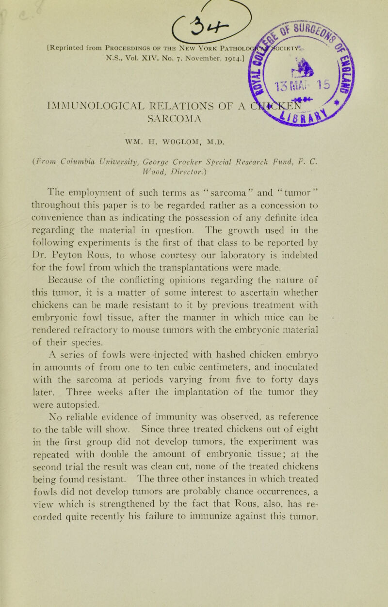 [Reprinted from Proceedings N.S., Vol. XI IMMUNOLOGICAL WM. H. WOGLOM, M.D. (I rani Columbia University, George Crocker Special Research Fund, F. C. Wood, Director.) Ilie employment of such terms as “sarcoma” and “tumor” throughout this paper is to be regarded rather as a concession to convenience than as indicating the possession of any definite idea regarding the material in question. The growth used in the following experiments is the first of that class to be reported by Dr. Peyton Rous, to whose courtesy our laboratory is indebted for the fowl from which the transplantations were made. Because of the conflicting opinions regarding the nature of this tumor, it is a matter of some interest to ascertain whether chickens can be made resistant to it by previous treatment with embryonic fowl tissue, after the manner in which mice can be rendered refractory to mouse tumors with the embryonic material of their species. A series of fowls were injected with hashed chicken embryo in amounts of from one to ten cubic centimeters, and inoculated with the sarcoma at periods varying from five to forty days later. Three weeks after the implantation of the tumor they were autopsied. No reliable evidence of immunity was observed, as reference to the table will show. Since three treated chickens out of eight in the first group did not develop tumors, the experiment was repeated with double the amount of embryonic tissue; at the second trial the result was clean cut, none of the treated chickens being found resistant. The three other instances in which treated fowls did not develop tumors are probably chance occurrences, a view which is strengthened by the fact that Rous, also, has re- corded quite recently his failure to immunize against this tumor.