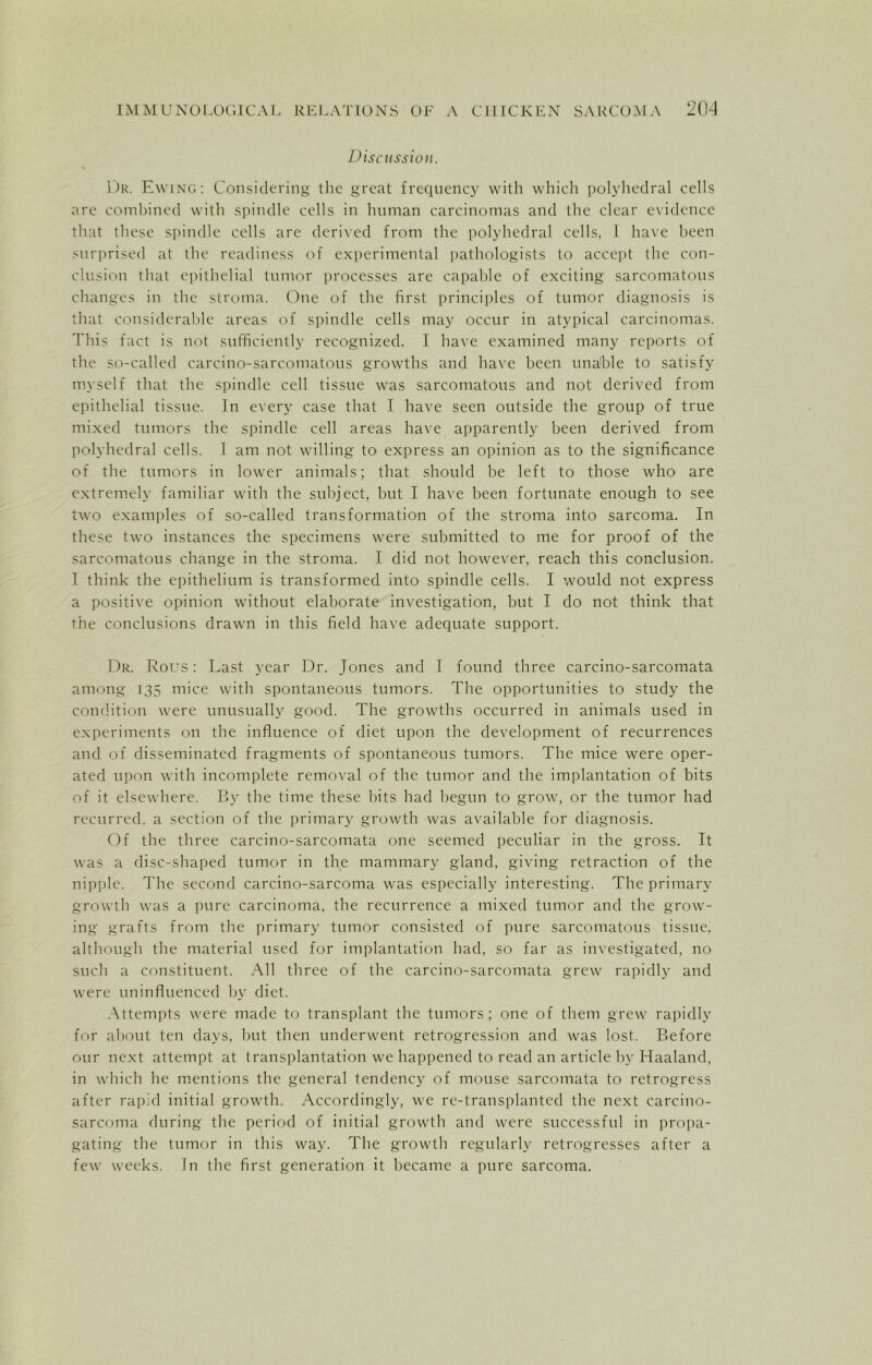 Discussion. Dr. Ewing: Considering the great frequency with which polyhedral cells are combined with spindle cells in human carcinomas and the clear evidence that these spindle cells are derived from the polyhedral cells, I have been surprised at the readiness of experimental pathologists to accept the con- clusion that epithelial tumor processes are capable of exciting sarcomatous changes in the stroma. One of the first principles of tumor diagnosis is that considerable areas of spindle cells may occur in atypical carcinomas. This fact is not sufficiently recognized. I have examined many reports of the so-called carcino-sarcomatous growths and have been unable to satisfy myself that the spindle cell tissue was sarcomatous and not derived from epithelial tissue. In every case that I have seen outside the group of true mixed tumors the spindle cell areas have apparently been derived from polyhedral cells. I am not willing to express an opinion as to the significance of the tumors in lower animals; that should be left to those who are extremely familiar with the subject, but I have been fortunate enough to see two examples of so-called transformation of the stroma into sarcoma. In these two instances the specimens were submitted to me for proof of the sarcomatous change in the stroma. I did not however, reach this conclusion. T think the epithelium is transformed into spindle cells. I would not express a positive opinion without elaborate investigation, but I do not think that the conclusions drawn in this field have adequate support. Dr. Rous: Last year Dr. Jones and I found three carcino-sarcomata among 135 mice with spontaneous tumors. The opportunities to study the condition were unusually good. The growths occurred in animals used in experiments on the influence of diet upon the development of recurrences and of disseminated fragments of spontaneous tumors. The mice were oper- ated upon with incomplete removal of the tumor and the implantation of bits of it elsewhere. By the time these bits had begun to grow, or the tumor had recurred, a section of the primary growth was available for diagnosis. Of the three carcino-sarcomata one seemed peculiar in the gross. It was a disc-shaped tumor in the mammary gland, giving retraction of the nipple. The second carcino-sarcoma was especially interesting. The primary growth was a pure carcinoma, the recurrence a mixed tumor and the grow- ing grafts from the primary tumor consisted of pure sarcomatous tissue, although the material used for implantation had, so far as investigated, no such a constituent. All three of the carcino-sarcomata grew rapidly and were uninfluenced by diet. Attempts were made to transplant the tumors; one of them grew rapidly for about ten days, but then underwent retrogression and was lost. Before our next attempt at transplantation we happened to read an article by Haaland. in which he mentions the general tendency of mouse sarcomata to retrogress after rapid initial growth. Accordingly, we re-transplanted the next carcino- sarcoma during the period of initial growth and were successful in propa- gating the tumor in this way. The growth regularly retrogresses after a few weeks. In the first generation it became a pure sarcoma.