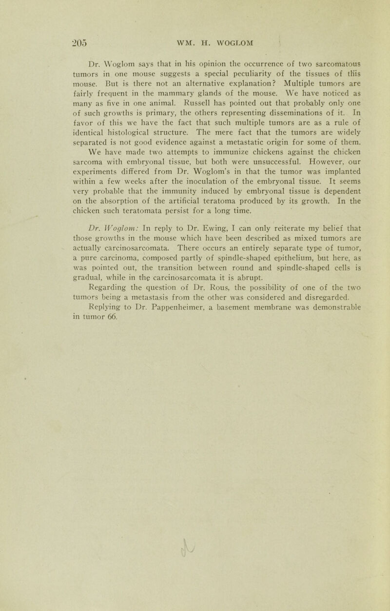 Dr. Woglom says that in his opinion the occurrence of two sarcomatous tumors in one mouse suggests a special peculiarity of the tissues of this mouse. But is there not an alternative explanation? Multiple tumors are fairly frequent in the mammary glands of the mouse. We have noticed as many as five in one animal. Russell has pointed out that probably only one of such growths is primary, the others representing disseminations of it. In favor of this we have the fact that such multiple tumors are as a rule of identical histological structure. The mere fact that the tumors are widely separated is not good evidence against a metastatic origin for some of them. We have made two attempts to immunize chickens against the chicken sarcoma with embryonal tissue, but both were unsuccessful. However, our experiments differed from Dr. Woglom’s in that the tumor was implanted within a few weeks after the inoculation of the embryonal tissue. It seems very probable that the immunity induced by embryonal tissue is dependent on the absorption of the artificial teratoma produced by its growth. In the chicken such teratomata persist for a long time. Dr. Woglom: In reply to Dr. Ewing, I can only reiterate my belief that those growths in the mouse which have been described as mixed tumors are actually carcinosarcomata. There occurs an entirely separate type of tumor, a pure carcinoma, composed partly of spindle-shaped epithelium, but here, as was pointed out, the transition between round and spindle-shaped cells is gradual, while in the carcinosarcomata it is abrupt. Regarding the question of Dr. Rous, the possibility of one of the two tumors being a metastasis from the other was considered and disregarded. Replying to Dr. Pappenheimer, a basement membrane was demonstrable in tumor 66.