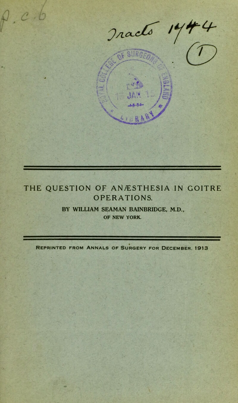 THE QUESTION OF AN/ESTHESIA IN GOITRE OPERATIONS. BY WILLIAM SEAMAN BAINBRIDGE, M.D., OF NEW YORK. Reprinted from Annals of Surgery for December. 1913 J