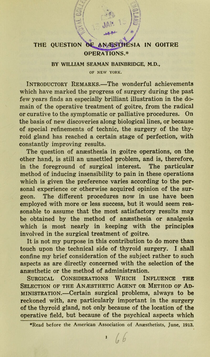 THE QUESTIC OPERATIONS.* BY WILLIAM SEAMAN BAINBRIDGE, M.D., OF NEW YORK. Introductory Remarks.—The wonderful achievements which have marked the progress of surgery during the past few years finds an especially brilliant illustration in the do- main of the operative treatment of goitre, from the radical or curative to the symptomatic or palliative procedures. On the basis of new discoveries along biological lines, or because of special refinements of technic, the surgery of the thy- roid gland has reached a certain stage of perfection, with constantly improving results. The question of anaesthesia in goitre operations, on the other hand, is still an unsettled problem, and is, therefore, in the foreground of surgical interest. The particular method of inducing insensibility to pain in these operations which is given the preference varies according to the per- sonal experience or otherwise acquired opinion of the sur- geon. The different procedures now in use have been employed with more or less success, but it would seem rea- sonable to assume that the most satisfactory results may be obtained by the method of anaesthesia or analgesia which is most nearly in keeping with the principles involved in the surgical treatment of goitre. It is not my purpose in this contribution to do more than touch upon the technical side of thyroid surgery. I shall confine my brief consideration of the subject rather to such aspects as are directly concerned with the selection of the anaesthetic or the method of administration. Surgical Considerations Which Influence the Selection of the Anaesthetic Agent or Method of Ad- ministration.—Certain surgical problems, always to be reckoned with, are particularly important in the surgery of the thyroid gland, not only because of the location of the operative field, but because of the psychical aspects which ♦Read before the American Association of Anaesthetists, June, 1913. ]