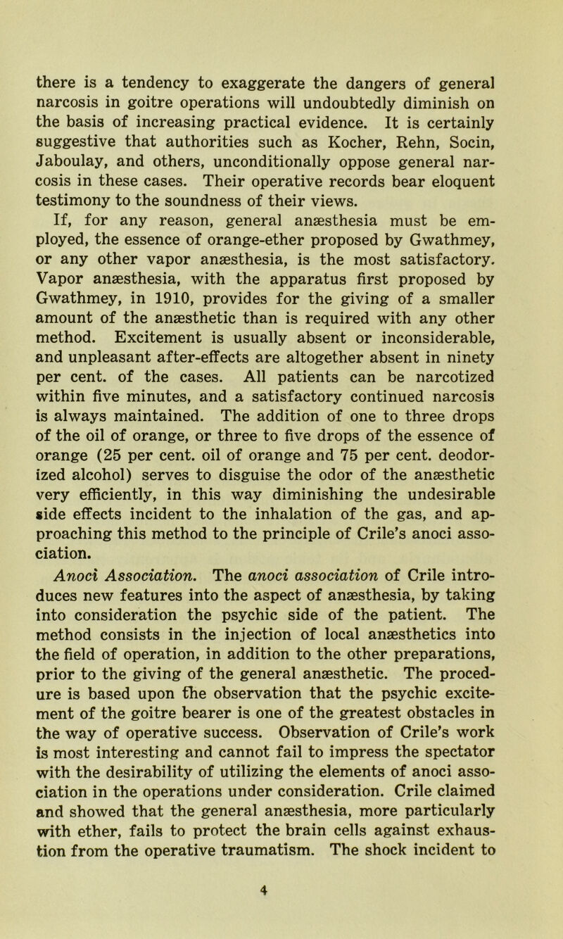 there is a tendency to exaggerate the dangers of genera] narcosis in goitre operations will undoubtedly diminish on the basis of increasing practical evidence. It is certainly suggestive that authorities such as Kocher, Rehn, Socin, Jaboulay, and others, unconditionally oppose general nar- cosis in these cases. Their operative records bear eloquent testimony to the soundness of their views. If, for any reason, general anaesthesia must be em- ployed, the essence of orange-ether proposed by Gwathmey, or any other vapor anaesthesia, is the most satisfactory. Vapor anaesthesia, with the apparatus first proposed by Gwathmey, in 1910, provides for the giving of a smaller amount of the anaesthetic than is required with any other method. Excitement is usually absent or inconsiderable, and unpleasant after-effects are altogether absent in ninety per cent, of the cases. All patients can be narcotized within five minutes, and a satisfactory continued narcosis is always maintained. The addition of one to three drops of the oil of orange, or three to five drops of the essence of orange (25 per cent, oil of orange and 75 per cent, deodor- ized alcohol) serves to disguise the odor of the anaesthetic very efficiently, in this way diminishing the undesirable side effects incident to the inhalation of the gas, and ap- proaching this method to the principle of Crile’s anoci asso- ciation. Anoci Association. The anoci association of Crile intro- duces new features into the aspect of anaesthesia, by taking into consideration the psychic side of the patient. The method consists in the injection of local anaesthetics into the field of operation, in addition to the other preparations, prior to the giving of the general anaesthetic. The proced- ure is based upon the observation that the psychic excite- ment of the goitre bearer is one of the greatest obstacles in the way of operative success. Observation of Crile’s work is most interesting and cannot fail to impress the spectator with the desirability of utilizing the elements of anoci asso- ciation in the operations under consideration. Crile claimed and showed that the general anaesthesia, more particularly with ether, fails to protect the brain cells against exhaus- tion from the operative traumatism. The shock incident to