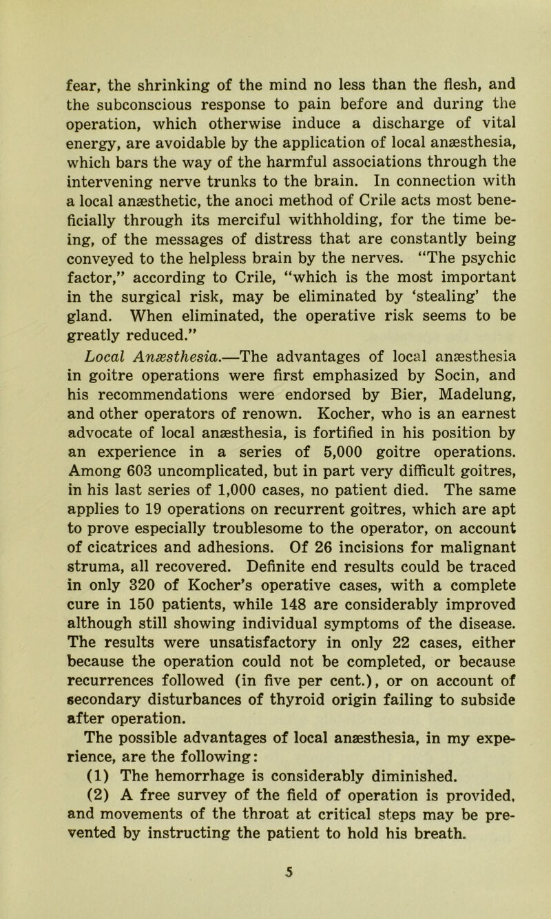 fear, the shrinking of the mind no less than the flesh, and the subconscious response to pain before and during the operation, which otherwise induce a discharge of vital energy, are avoidable by the application of local anaesthesia, which bars the way of the harmful associations through the intervening nerve trunks to the brain. In connection with a local anaesthetic, the anoci method of Crile acts most bene- ficially through its merciful withholding, for the time be- ing, of the messages of distress that are constantly being conveyed to the helpless brain by the nerves. “The psychic factor,” according to Crile, “which is the most important in the surgical risk, may be eliminated by ‘stealing’ the gland. When eliminated, the operative risk seems to be greatly reduced.” Local Anaesthesia.—The advantages of local anaesthesia in goitre operations were first emphasized by Socin, and his recommendations were endorsed by Bier, Madelung, and other operators of renown. Kocher, who is an earnest advocate of local anaesthesia, is fortified in his position by an experience in a series of 5,000 goitre operations. Among 603 uncomplicated, but in part very difficult goitres, in his last series of 1,000 cases, no patient died. The same applies to 19 operations on recurrent goitres, which are apt to prove especially troublesome to the operator, on account of cicatrices and adhesions. Of 26 incisions for malignant struma, all recovered. Definite end results could be traced in only 320 of Kocher’s operative cases, with a complete cure in 150 patients, while 148 are considerably improved although still showing individual symptoms of the disease. The results were unsatisfactory in only 22 cases, either because the operation could not be completed, or because recurrences followed (in five per cent.), or on account of secondary disturbances of thyroid origin failing to subside after operation. The possible advantages of local anaesthesia, in my expe- rience, are the following: (1) The hemorrhage is considerably diminished. (2) A free survey of the field of operation is provided, and movements of the throat at critical steps may be pre- vented by instructing the patient to hold his breath.