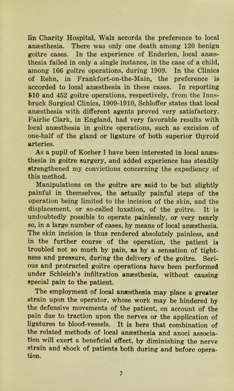 lin Charity Hospital, Walz accords the preference to local anaesthesia. There was only one death among 120 benign goitre cases. In the experience of Enderlen, local anaes- thesia failed in only a single instance, in the case of a child, among 166 goitre operations, during 1909. In the Clinics of Rehn, in Frankfort-on-the-Main, the preference is accorded to local anaesthesia in these cases. In reporting 510 and 452 goitre operations, respectively, from the Inns- bruck Surgical Clinics, 1909-1910, Schloffer states that local anaesthesia with different agents proved very satisfactory. Fairlie Clark, in England, had very favorable results with local anaesthesia in goitre operations, such as excision of one-half of the gland or ligature of both superior thyroid arteries. As a pupil of Kocher I have been interested in local anaes- thesia in goitre surgery, and added experience has steadily strengthened my convictions concerning the expediency of this method. Manipulations on the goitre are said to be but slightly painful in themselves, the actually painful steps of the operation being limited to the incision of the skin, and the displacement, or so-called luxation, of the goitre. It is undoubtedly possible to operate painlessly, or very nearly so, in a large number of cases, by means of local anaesthesia. The skin incision is thus rendered absolutely painless, and in the further course of the operation, the patient is troubled not so much by pain, as by a sensation of tight- ness and pressure, during the delivery of the goitre. Seri- ous and protracted goitre operations have been performed under Schleich’s infiltration anaesthesia, without causing special pain to the patient. The employment of local anaesthesia may place a greater strain upon the operator, whose work may be hindered by the defensive movements of the patient, on account of the pain due to traction upon the nerves or the application of ligatures to blood-vessels. It is here that combination of the related methods of local anaesthesia and anoci associa- tion will exert a beneficial effect, by diminishing the nerve strain and shock of patients both during and before opera- tion.