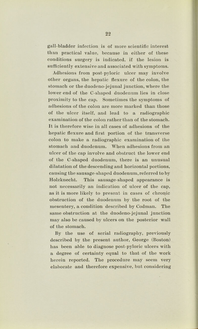gall-bladder infection is of more scientific interest than practical value, because in either of these conditions surgery is indicated, if the lesion is sufficiently extensive and associated with symptoms. Adhesions from post pyloric ulcer may involve other organs, the hexDatic flexure of the colon, the stomach or the duodeno-jejunal junction, where the lower end of the C-shaj^ed duodenum lies in close j)roximity to the ca^). Sometimes the symptoms of adhesions of the colon are more marked than those of the ulcer itself, and lead to a radiographic examination of the colon rather than of the stomach. It is therefore wise in all cases of adhesions of the hex>atic flexure and first portion of the transverse colon to make a radiograj^hic examination of the stomach and duodenum. When adhesions from an ulcer of the cap involve and obstruct the lower end of the C-shaped duodenum, there is an unusual dilatation of the descending and horizontal portions, causing the sausage-shaiDed duodenum, referred to by Holzknecht. This sausage-shaf)ed apjDearance is not necessarily an indication of ulcer of the cap, as it is more likely to present in cases of chronic obstruction of the duodenum by the root of the mesentery, a condition described by Codman. The same obstruction at the duodeno-jejunal junction may also be caused by ulcers on the posterior wall of the stomach. By the use of serial radiograj)hy, previously described by the present author, George (Boston) has been able to diagnose j)ost-pyloric ulcers with a degree of certainty equal to that of the work herein reported. The x)rocedure may seem very elaborate and therefore expensive, but considering