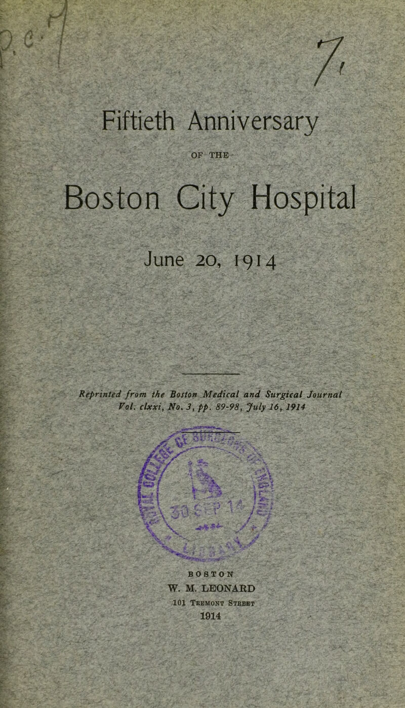 Fiftieth Anniversary OF THE Boston City Hospital June 20, 1914 Reprinted from the Boston Medical and Surgical Journal Vol. clxxi, No. 3, pp. 89-98, July 16, 1914 BOSTON W. M. LEONARD 101 Tremont Street 1914