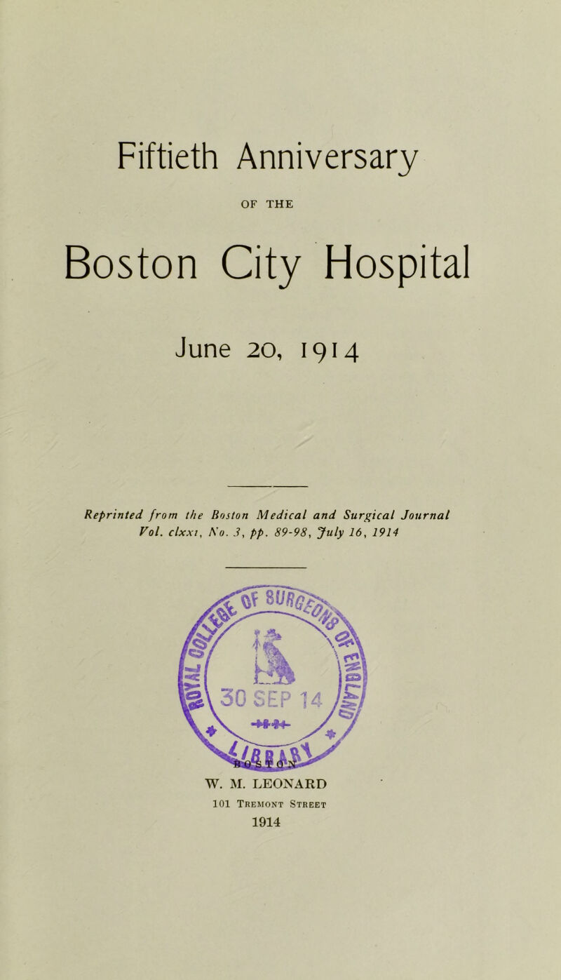 Fiftieth Anniversary OF THE Boston City Hospital June 20, 1914 Reprinted from the Boston Medical and Surgical Journal Vol. clxxt, A'0. 3, pp. 89-98, July 16, 1914 W. M. LEONARD 101 Tremont Street 1914