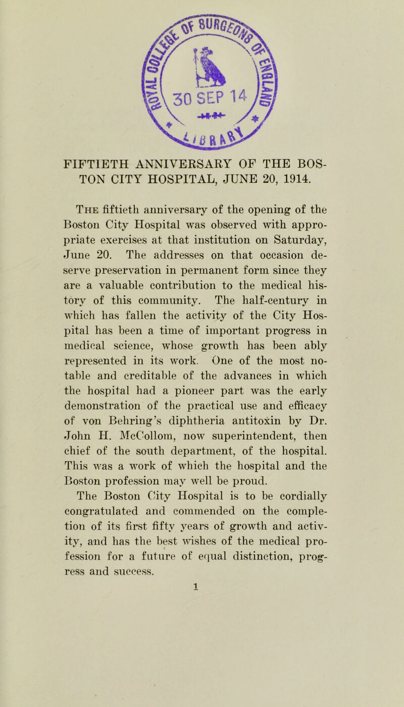 FIFTIETH ANNIVERSARY OF THE BOS- TON CITY HOSPITAL, JUNE 20, 1914. The fiftieth anniversary of the opening of the Boston City Hospital was observed with appro- priate exercises at that institution on Saturday, June 20. The addresses on that occasion de- serve preservation in permanent form since they are a valuable contribution to the medical his- tory of this community. The half-century in which has fallen the activity of the City Hos- pital has been a time of important progress in medical science, whose growth has been ably represented in its work. One of the most no- table and creditable of the advances in which the hospital had a pioneer part was the early demonstration of the practical use and efficacy of von Behring’s diphtheria antitoxin by Dr. John H. McCollom, now superintendent, then chief of the south department, of the hospital. This was a work of which the hospital and the Boston profession may well be proud. The Boston City Hospital is to be cordially congratulated and commended on the comple- tion of its first fifty years of growth and activ- ity, and has the best wishes of the medical pro- fession for a future of equal distinction, prog- ress and success.