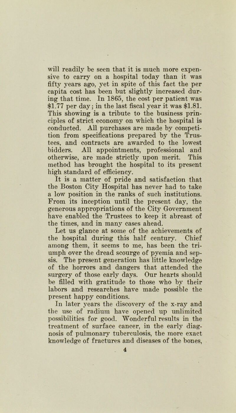 will readily be seen that it is much more expen- sive to carry on a hospital today than it was fifty years ago, yet in spite of this fact the per capita cost has been but slightly increased dur- ing that time. In 1865, the cost per patient was $1.77 per day; in the last fiscal year it was $1.81. This showing is a tribute to the business prin- ciples of strict economy on which the hospital is conducted. All purchases are made by competi- tion from specifications prepared by the Trus- tees, and contracts are awarded to the lowest bidders. All appointments, professional and otherwise, are made strictly upon merit. This method has brought the hospital to its present high standard of efficiency. It is a matter of pride and satisfaction that the Boston City Hospital has never had to take a low position in the ranks of such institutions. From its inception until the present day, the generous appropriations of the City Government have enabled the Trustees to keep it abreast of the times, and in many cases ahead. Let us glance at some of the achievements of the hospital during this half century. Chief among them, it seems to me, has been the tri- umph over the dread scourge of pyemia and sep- sis. The present generation has little knowledge of the horrors and dangers that attended the surgery of those early days. Our hearts should be filled with gratitude to those who by their labors and researches have made possible the present happy conditions. In later years the discovery of the x-ray and the use of radium have opened up unlimited possibilities for good. Wonderful results in the treatment of surface cancer, in the early diag- nosis of pulmonary tuberculosis, the more exact knowledge of fractures and diseases of the bones,