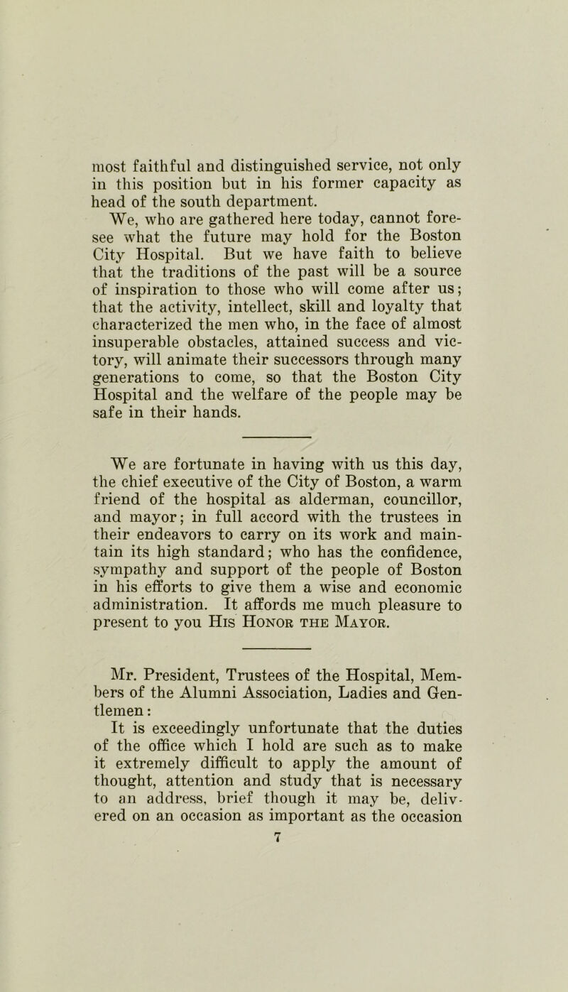 most faithful and distinguished service, not only in this position but in his former capacity as head of the south department. We, who are gathered here today, cannot fore- see what the future may hold for the Boston City Hospital. But we have faith to believe that the traditions of the past will be a source of inspiration to those who will come after us; that the activity, intellect, skill and loyalty that characterized the men who, in the face of almost insuperable obstacles, attained success and vic- tory, will animate their successors through many generations to come, so that the Boston City Hospital and the welfare of the people may be safe in their hands. We are fortunate in having with us this day, the chief executive of the City of Boston, a warm friend of the hospital as alderman, councillor, and mayor; in full accord with the trustees in their endeavors to carry on its work and main- tain its high standard; who has the confidence, sympathy and support of the people of Boston in his efforts to give them a wise and economic administration. It affords me much pleasure to present to you His Honor the Mayor. Mr. President, Trustees of the Hospital, Mem- bers of the Alumni Association, Ladies and Gen- tlemen : It is exceedingly unfortunate that the duties of the office which I hold are such as to make it extremely difficult to apply the amount of thought, attention and study that is necessary to an address, brief though it may be, deliv- ered on an occasion as important as the occasion