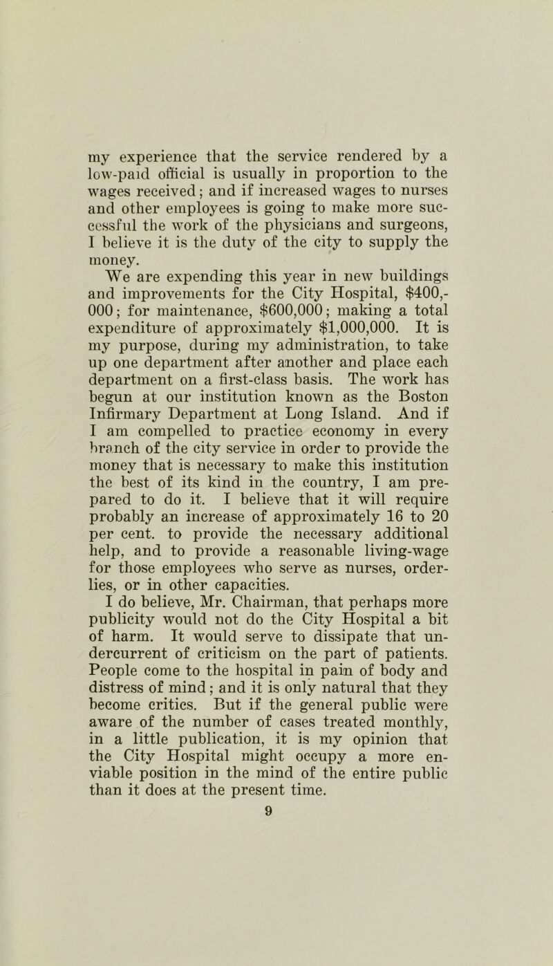 my experience that the service rendered by a low-paid official is usually in proportion to the wages received; and if increased wages to nurses and other employees is going to make more suc- cessful the work of the physicians and surgeons, I believe it is the duty of the city to supply the money. We are expending this year in new buildings and improvements for the City Hospital, $400,- 000; for maintenance, $600,000; making a total expenditure of approximately $1,000,000. It is my purpose, during my administration, to take up one department after another and place each department on a first-class basis. The work has begun at our institution known as the Boston Infirmary Department at Long Island. And if I am compelled to practice economy in every branch of the city service in order to provide the money that is necessary to make this institution the best of its kind in the country, I am pre- pared to do it. I believe that it will require probably an increase of approximately 16 to 20 per cent, to provide the necessary additional help, and to provide a reasonable living-wage for those employees who serve as nurses, order- lies, or in other capacities. I do believe, Mr. Chairman, that perhaps more publicity would not do the City Hospital a bit of harm. It would serve to dissipate that un- dercurrent of criticism on the part of patients. People come to the hospital in pain of body and distress of mind; and it is only natural that they become critics. But if the general public were aware of the number of cases treated monthly, in a little publication, it is my opinion that the City Hospital might occupy a more en- viable position in the mind of the entire public than it does at the present time.