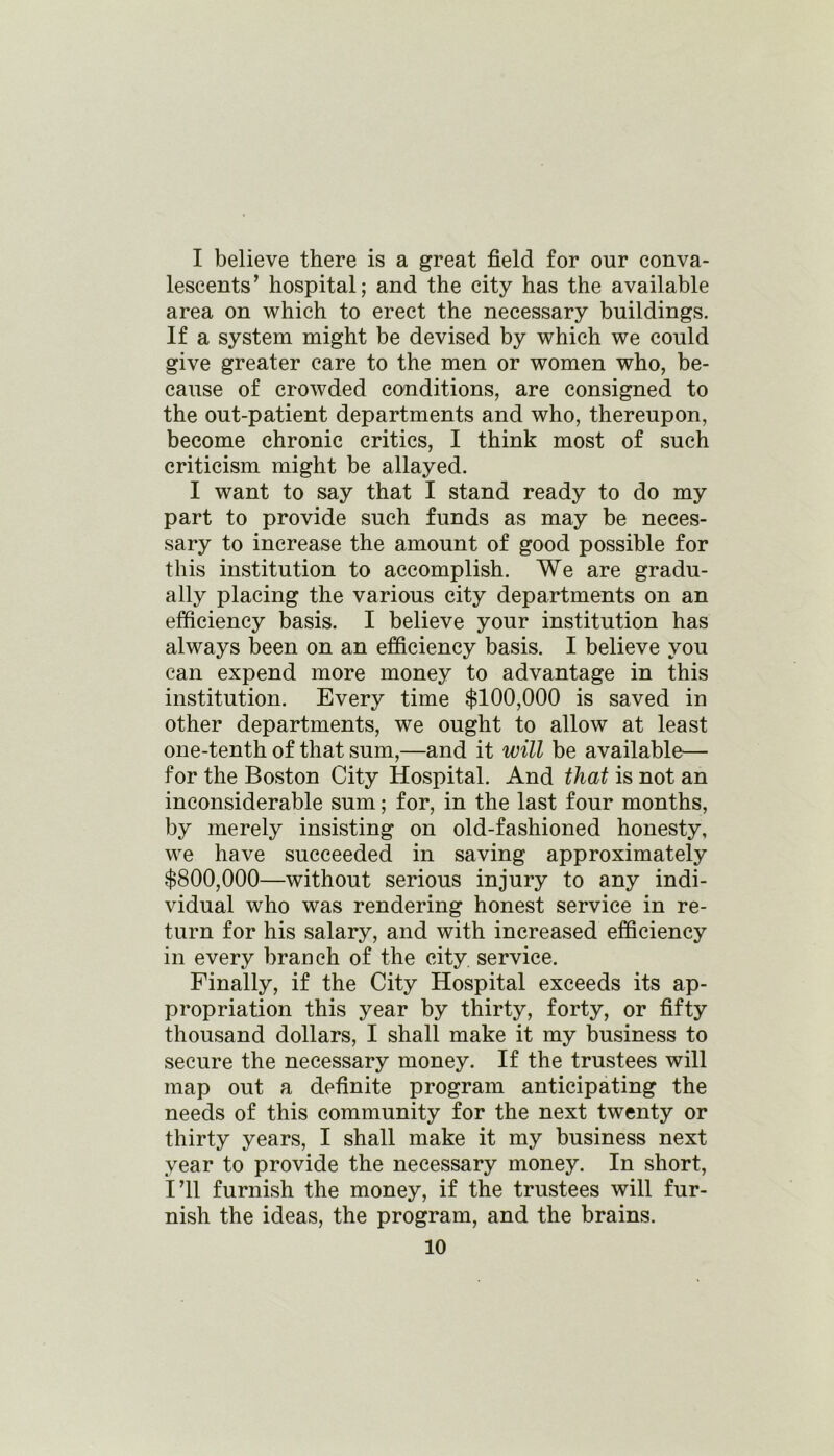 I believe there is a great field for our conva- lescents’ hospital; and the city has the available area on which to erect the necessary buildings. If a system might be devised by which we could give greater care to the men or women who, be- cause of crowded conditions, are consigned to the out-patient departments and who, thereupon, become chronic critics, I think most of such criticism might be allayed. I want to say that I stand ready to do my part to provide such funds as may be neces- sary to increase the amount of good possible for this institution to accomplish. We are gradu- ally placing the various city departments on an efficiency basis. I believe your institution has always been on an efficiency basis. I believe you can expend more money to advantage in this institution. Every time $100,000 is saved in other departments, we ought to allow at least one-tenth of that sum,—and it will be available— for the Boston City Hospital. And that is not an inconsiderable sum; for, in the last four months, by merely insisting on old-fashioned honesty, we have succeeded in saving approximately $800,000—without serious injury to any indi- vidual who was rendering honest service in re- turn for his salary, and with increased efficiency in every branch of the city service. Finally, if the City Hospital exceeds its ap- propriation this year by thirty, forty, or fifty thousand dollars, I shall make it my business to secure the necessary money. If the trustees will map out a definite program anticipating the needs of this community for the next twenty or thirty years, I shall make it my business next year to provide the necessary money. In short, I’ll furnish the money, if the trustees will fur- nish the ideas, the program, and the brains.