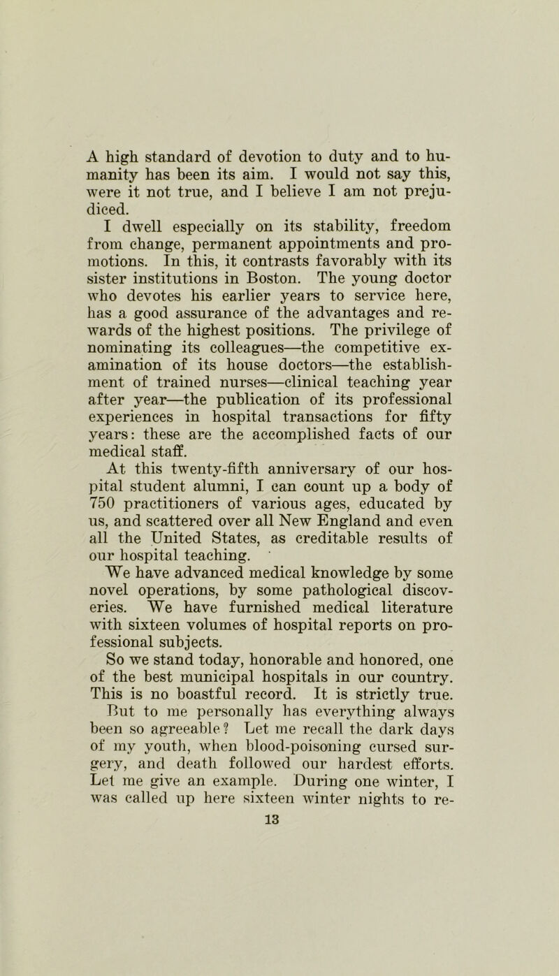 A high standard of devotion to duty and to hu- manity has been its aim. I would not say this, were it not true, and I believe I am not preju- diced. I dwell especially on its stability, freedom from change, permanent appointments and pro- motions. In this, it contrasts favorably with its sister institutions in Boston. The young doctor who devotes his earlier years to service here, has a good assurance of the advantages and re- wards of the highest positions. The privilege of nominating its colleagues—the competitive ex- amination of its house doctors—the establish- ment of trained nurses—clinical teaching year after year—the publication of its professional experiences in hospital transactions for fifty years: these are the accomplished facts of our medical staff. At this twenty-fifth anniversary of our hos- pital student alumni, I can count up a body of 750 practitioners of various ages, educated by us, and scattered over all New England and even all the United States, as creditable results of our hospital teaching. We have advanced medical knowledge by some novel operations, by some pathological discov- eries. We have furnished medical literature with sixteen volumes of hospital reports on pro- fessional subjects. So we stand today, honorable and honored, one of the best municipal hospitals in our country. This is no boastful record. It is strictly true. But to me personally has everything always been so agreeable? Let me recall the dark days of my youth, when blood-poisoning cursed sur- gery, and death followed our hardest efforts. Let me give an example. During one winter, I was called up here sixteen winter nights to re-