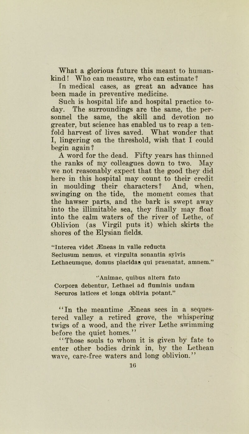 What a glorious future this meant to human- kind ! Who can measure, who can estimate ? In medical cases, as great an advance has been made in preventive medicine. Such is hospital life and hospital practice to- day. The surroundings are the same, the per- sonnel the same, the skill and devotion no greater, but science has enabled us to reap a ten- fold harvest of lives saved. What wonder that I, lingering on the threshold, wish that I could begin again? A word for the dead. Fifty years has thinned the ranks of my colleagues down to two. May we not reasonably expect that the good they did here in this hospital may count to their credit in moulding their characters ? And, when, swinging on the tide, the moment comes that the hawser parts, and the bark is swept away into the illimitable sea, they finally may float into the calm waters of the river of Lethe, of Oblivion (as Virgil puts it) which skirts the shores of the Elysian fields. “Interea videt 2Eneas in valle reducta Seclusum nemus, et virgulta sonantia sylvis Lethaeumque, domus placidas qui praenatat, amnem.” “Anirnae, quibus altera fato Corpora debentur, Lethaei ad fluminis undam Securos latices et longa oblivia potant.” “In the meantime ^Eneas sees in a seques- tered valley a retired grove, the whispering twigs of a wood, and the river Lethe swimming before the quiet homes.” “Those souls to whom it is given by fate to enter other bodies drink in, by the Lethean wave, care-free waters and long oblivion.”