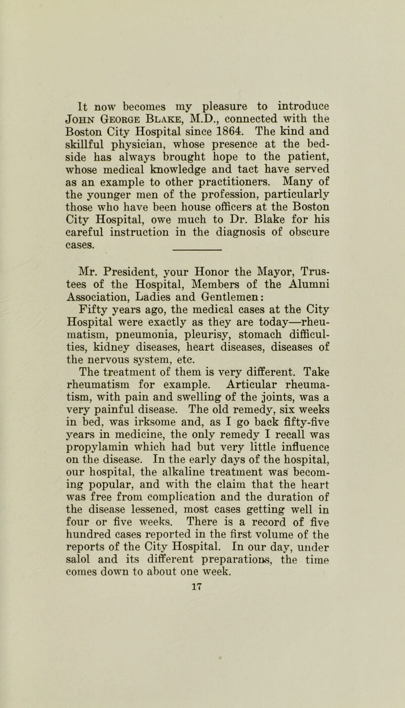 It now becomes my pleasure to introduce John George Blake, M.D., connected with the Boston City Hospital since 1864. The kind and skillful physician, whose presence at the bed- side has always brought hope to the patient, whose medical knowledge and tact have served as an example to other practitioners. Many of the younger men of the profession, particularly those who have been house officers at the Boston City Hospital, owe much to Dr. Blake for his careful instruction in the diagnosis of obscure cases. Mr. President, your Honor the Mayor, Trus- tees of the Hospital, Members of the Alumni Association, Ladies and Gentlemen: Fifty years ago, the medical cases at the City Hospital were exactly as they are today—rheu- matism, pneumonia, pleurisy, stomach difficul- ties, kidney diseases, heart diseases, diseases of the nervous system, etc. The treatment of them is very different. Take rheumatism for example. Articular rheuma- tism, with pain and swelling of the joints, was a very painful disease. The old remedy, six weeks in bed, was irksome and, as I go back fifty-five years in medicine, the only remedy I recall was propylamin which had but very little influence on the disease. In the early days of the hospital, our hospital, the alkaline treatment was becom- ing popular, and with the claim that the heart was free from complication and the duration of the disease lessened, most cases getting well in four or five weeks. There is a record of five hundred cases reported in the first volume of the reports of the City Hospital. In our day, under salol and its different preparations, the time comes down to about one week.