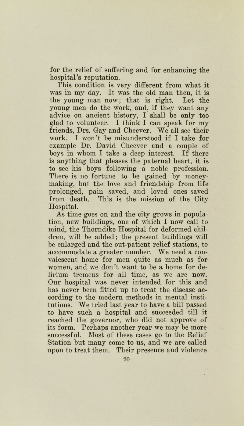 for the relief of suffering and for enhancing the hospital’s reputation. This condition is very different from what it was in my day. It was the old man then, it is the young man now; that is right. Let the young men do the work, and, if they want any advice on ancient history, I shall be only too glad to volunteer. I think I can speak for my friends, Drs. Gay and Cheever. We all see their work. I won’t be misunderstood if I take for example Dr. David Cheever and a couple of boys in whom I take a deep interest. If there is anything that pleases the paternal heart, it is to see his boys following a noble profession. There is no fortune to be gained by money- making, but the love and friendship from life prolonged, pain saved, and loved ones saved from death. This is the mission of the City Hospital. As time goes on and the city grows in popula- tion, new buildings, one of which I now call to mind, the Thorndike Hospital for deformed chil- dren, will be added; the present buildings will be enlarged and the out-patient relief stations, to accommodate a greater number. We need a con- valescent home for men quite as much as for women, and we don’t want to be a home for de- lirium tremens for all time, as we are now. Our hospital was never intended for this and has never been fitted up to treat the disease ac- cording to the modern methods in mental insti- tutions. We tried last year to have a bill passed to have such a hospital and succeeded till it reached the governor, who did not approve of its form. Perhaps another year we may be more successful. Most of these cases go to the Relief Station but many come to us, and we are called upon to treat them. Their presence and violence