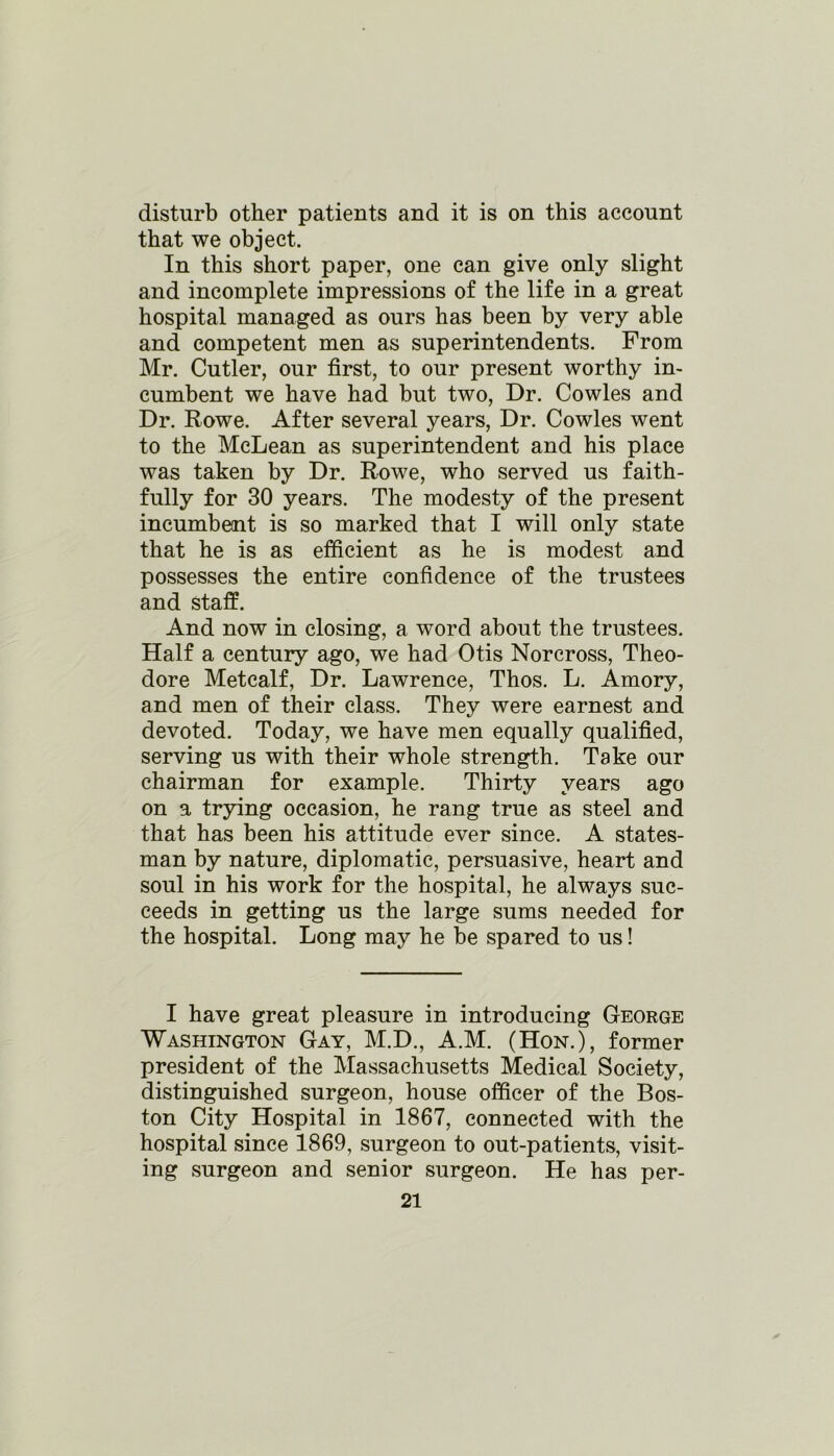 disturb other patients and it is on this account that we object. In this short paper, one can give only slight and incomplete impressions of the life in a great hospital managed as ours has been by very able and competent men as superintendents. From Mr. Cutler, our first, to our present worthy in- cumbent we have had but two, Dr. Cowles and Dr. Rowe. After several years, Dr. Cowles went to the McLean as superintendent and his place was taken by Dr. Rowe, who served us faith- fully for 30 years. The modesty of the present incumbent is so marked that I will only state that he is as efficient as he is modest and possesses the entire confidence of the trustees and staff. And now in closing, a word about the trustees. Half a century ago, we had Otis Norcross, Theo- dore Metcalf, Dr. Lawrence, Thos. L. Amory, and men of their class. They were earnest and devoted. Today, we have men equally qualified, serving us with their whole strength. Take our chairman for example. Thirty years ago on a trying occasion, he rang true as steel and that has been his attitude ever since. A states- man by nature, diplomatic, persuasive, heart and soul in his work for the hospital, he always suc- ceeds in getting us the large sums needed for the hospital. Long may he be spared to us! I have great pleasure in introducing George Washington Gay, M.D., A.M. (Hon.), former president of the Massachusetts Medical Society, distinguished surgeon, house officer of the Bos- ton City Hospital in 1867, connected with the hospital since 1869, surgeon to out-patients, visit- ing surgeon and senior surgeon. He has per-