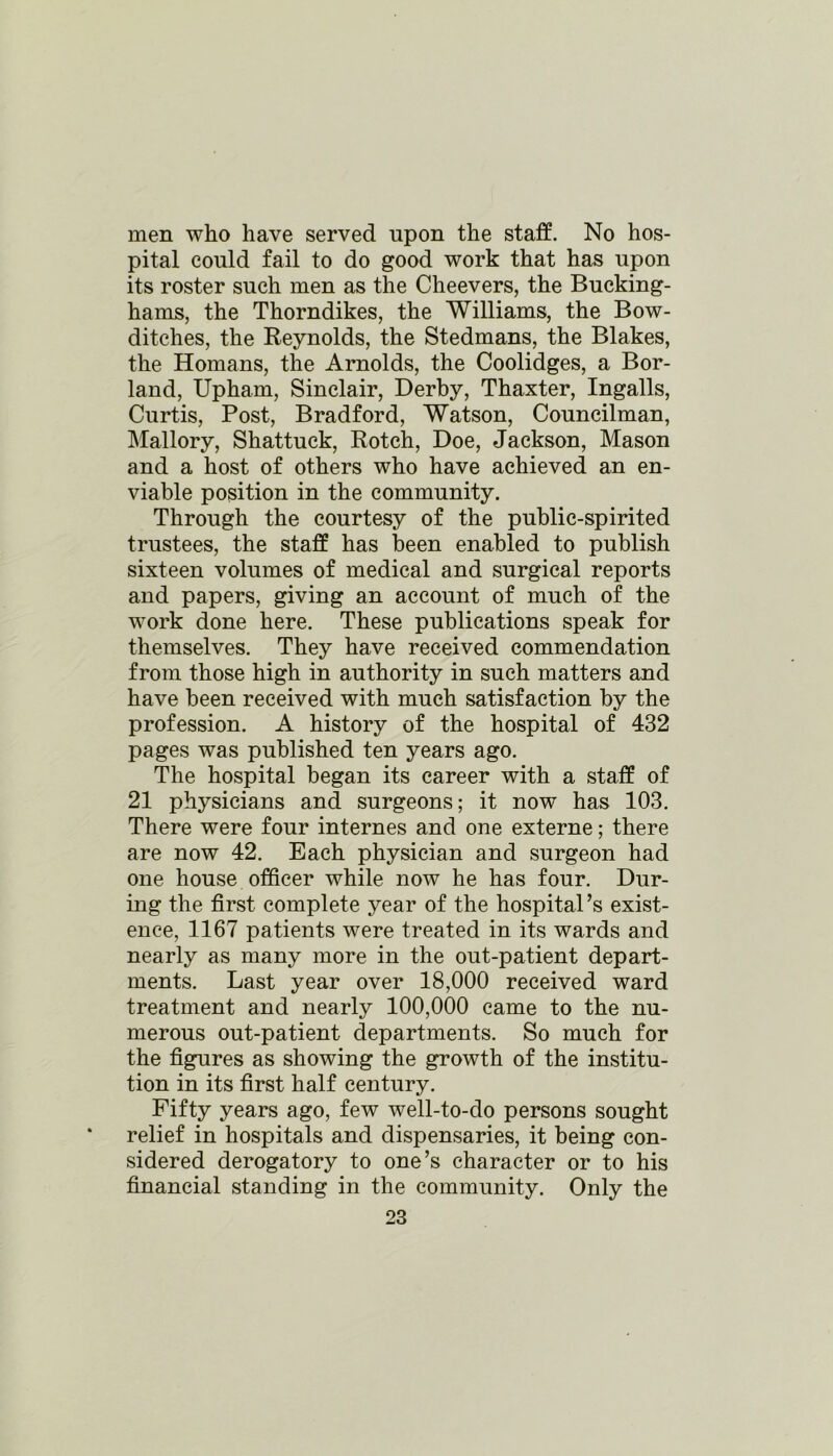 men who have served upon the staff. No hos- pital could fail to do good work that has upon its roster such men as the Cheevers, the Bucking- hams, the Thorndikes, the Williams, the Bow- ditches, the Reynolds, the Stedmans, the Blakes, the Homans, the Arnolds, the Coolidges, a Bor- land, Upham, Sinclair, Derby, Thaxter, Ingalls, Curtis, Post, Bradford, Watson, Councilman, Mallory, Shattuck, Rotch, Doe, Jackson, Mason and a host of others who have achieved an en- viable position in the community. Through the courtesy of the public-spirited trustees, the staff has been enabled to publish sixteen volumes of medical and surgical reports and papers, giving an account of much of the work done here. These publications speak for themselves. They have received commendation from those high in authority in such matters and have been received with much satisfaction by the profession. A history of the hospital of 432 pages was published ten years ago. The hospital began its career with a staff of 21 physicians and surgeons; it now has 103. There were four internes and one externe; there are now 42. Each physician and surgeon had one house officer while now he has four. Dur- ing the first complete year of the hospital’s exist- ence, 1167 patients were treated in its wards and nearly as many more in the out-patient depart- ments. Last year over 18,000 received ward treatment and nearly 100,000 came to the nu- merous out-patient departments. So much for the figures as showing the growth of the institu- tion in its first half century. Fifty years ago, few well-to-do persons sought relief in hospitals and dispensaries, it being con- sidered derogatory to one’s character or to his financial standing in the community. Only the
