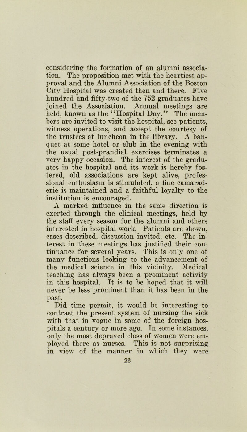 considering the formation of an alumni associa- tion. The proposition met with the heartiest ap- proval and the Alumni Association of the Boston City Hospital was created then and there. Five hundred and fifty-two of the 752 graduates have joined the Association. Annual meetings are held, known as the 41 Hospital Day.’’ The mem- bers are invited to visit the hospital, see patients, witness operations, and accept the courtesy of the trustees at luncheon in the library. A ban- quet at some hotel or club in the evening with the usual post-prandial exercises terminates a very happy occasion. The interest of the gradu- ates in the hospital and its work is hereby fos- tered, old associations are kept alive, profes- sional enthusiasm is stimulated, a fine camarad- erie is maintained and a faithful loyalty to the institution is encouraged. A marked influence in the same direction is exerted through the clinical meetings, held by the staff every season for the alumni and others interested in hospital work. Patients are shown, cases described, discussion invited, etc. The in- terest in these meetings has justified their con- tinuance for several years. This is only one of many functions looking to the advancement of the medical science in this vicinity. Medical teaching has always been a prominent activity in this hospital. It is to be hoped that it will never be less prominent than it has been in the past. Did time permit, it would be interesting to contrast the present system of nursing the sick with that in vogue in some of the foreign hos- pitals a century or more ago. In some instances, only the most depraved class of women were em- ployed there as nurses. This is not surprising in view of the manner in which they were