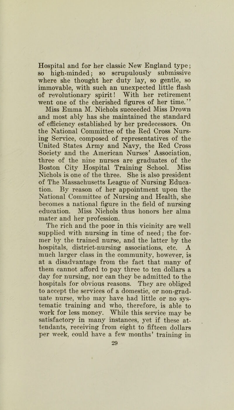 Hospital and for her classic New England type; so high-minded; so scrupulously submissive where she thought her duty lay, so gentle, so immovable, with such an unexpected little flash of revolutionary spirit! With her retirement went one of the cherished figures of her time/’ Miss Emma M. Nichols succeeded Miss Drown and most ably has she maintained the standard of efficiency established by her predecessors. On the National Committee of the Red Cross Nurs- ing Service, composed of representatives of the United States Army and Navy, the Red Cross Society and the American Nurses’ Association, three of the nine nurses are graduates of the Boston City Hospital Training School. Miss Nichols is one of the three. She is also president of The Massachusetts League of Nursing Educa- tion. By reason of her appointment upon the National Committee of Nursing and Health, she becomes a national figure in the field of nursing education. Miss Nichols thus honors her alma mater and her profession. The rich and the poor in this vicinity are well supplied with nursing in time of need; the for- mer by the trained nurse, and the latter by the hospitals, district-nursing associations, etc. A much larger class in the community, however, is at a disadvantage from the fact that many of them cannot afford to pay three to ten dollars a day for nursing, nor can they be admitted to the hospitals for obvious reasons. They are obliged to accept the services of a domestic, or non-grad- uate nurse, who may have had little or no sys- tematic training and who, therefore, is able to work for less money. While this service may be satisfactory in many instances, yet if these at- tendants, receiving from eight to fifteen dollars per week, could have a few months’ training in