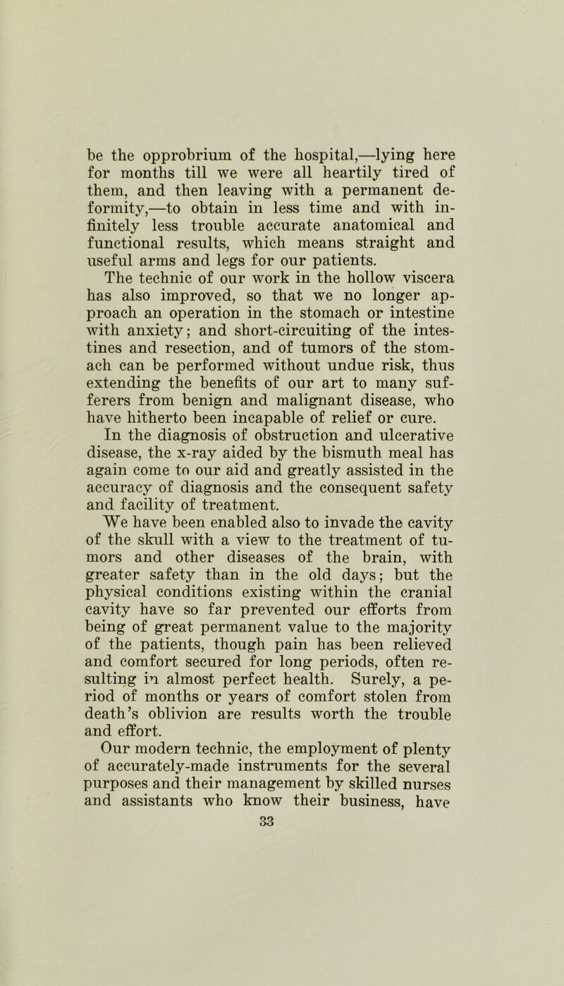 be the opprobrium of the hospital,—lying here for months till we were all heartily tired of them, and then leaving with a permanent de- formity,—to obtain in less time and with in- finitely less trouble accurate anatomical and functional results, which means straight and useful arms and legs for our patients. The technic of our work in the hollow viscera has also improved, so that we no longer ap- proach an operation in the stomach or intestine with anxiety; and short-circuiting of the intes- tines and resection, and of tumors of the stom- ach can be performed without undue risk, thus extending the benefits of our art to many suf- ferers from benign and malignant disease, who have hitherto been incapable of relief or cure. In the diagnosis of obstruction and ulcerative disease, the x-ray aided by the bismuth meal has again come to our aid and greatly assisted in the accuracy of diagnosis and the consequent safety and facility of treatment. We have been enabled also to invade the cavity of the skull with a view to the treatment of tu- mors and other diseases of the brain, with greater safety than in the old days; but the physical conditions existing within the cranial cavity have so far prevented our efforts from being of great permanent value to the majority of the patients, though pain has been relieved and comfort secured for long periods, often re- sulting iu almost perfect health. Surely, a pe- riod of months or years of comfort stolen from death’s oblivion are results worth the trouble and effort. Our modern technic, the employment of plenty of accurately-made instruments for the several purposes and their management by skilled nurses and assistants who know their business, have