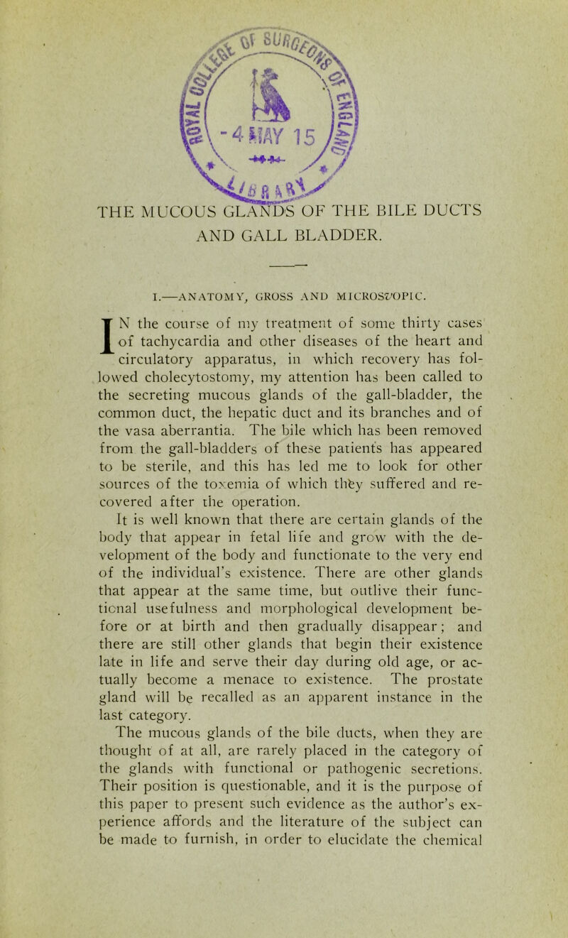 AND GALL BLADDER. I. ANATOMY, GROSS AND MICROSZ/OPLC. IN the course of my treatment of some thirty cases of tachycardia and other diseases of the heart and circulatory apparatus, in which recovery has fol- lowed cholecytostomy, my attention has been called to the secreting mucous glands of the gall-bladder, the common duct, the hepatic duct and its branches and of the vasa aberrantia. The bile which has been removed from the gall-bladders of these patients has appeared to be sterile, and this has led me to look for other sources of the toxemia of which thfey suffered and re- covered after the operation. It is well known that there are certain glands of the body that appear in fetal life and grow with the de- velopment of the body and functionate to the very end of the individual's existence. There are other glands that appear at the same time, but outlive their func- tional usefulness and morphological development be- fore or at birth and then gradually disappear; and there are still other glands that begin their existence late in life and serve their day during old age, or ac- tually become a menace to existence. The prostate gland will be recalled as an apparent instance in the last category. The mucous glands of the bile ducts, when they are thought of at all, are rarely placed in the category of the glands with functional or pathogenic secretions. Their position is questionable, and it is the purpose of this paper to present such evidence as the author’s ex- perience affords and the literature of the subject can be made to furnish, in order to elucidate the chemical