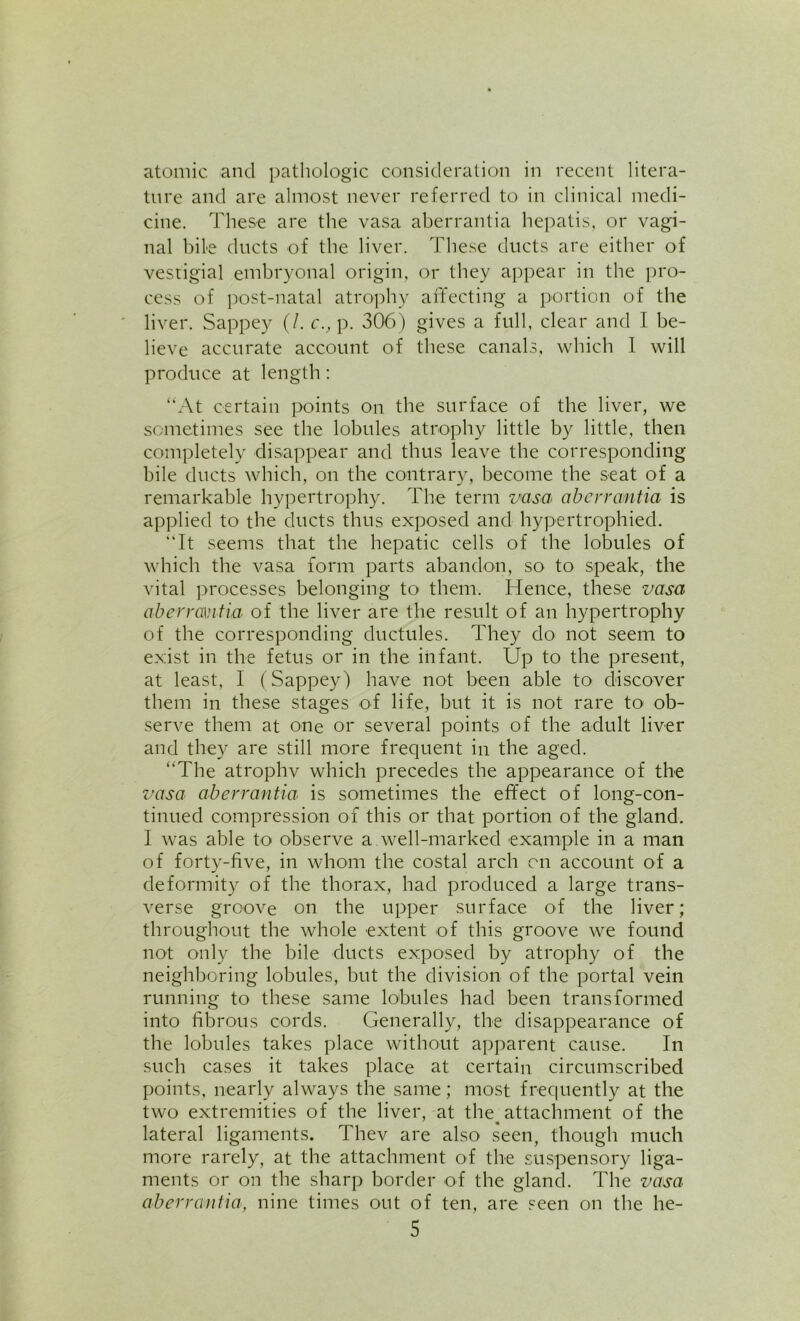atomic and pathologic consideration in recent litera- ture and are almost never referred to in clinical medi- cine. These are the vasa aberrantia hepatis, or vagi- nal bile ducts of the liver. These ducts are either of vestigial embryonal origin, or they appear in the pro- cess of post-natal atrophy affecting a portion of the liver. Sappey (/. c., p. 306) gives a full, clear and I be- lieve accurate account of these canals, which 1 will produce at length: “At certain points on the surface of the liver, we sometimes see the lobules atrophy little by little, then completely disappear and thus leave the corresponding- bile ducts which, on the contrary, become the seat of a remarkable hypertrophy. The term vasa aberrantia is applied to the ducts thus exposed and hypertrophied. “It seems that the hepatic cells of the lobules of which the vasa form parts abandon, so to speak, the vital processes belonging to them. Hence, these vasa aberrantia of the liver are the result of an hypertrophy of the corresponding ductules. They do not seem to exist in the fetus or in the infant. Up to the present, at least, I (Sappey) have not been able tO' discover them in these stages of life, but it is not rare to ob- serve them at one or several points of the adult liver and they are still more frequent in the aged. “The atrophv which precedes the appearance of the vasa aberrantia is sometimes the effect of long-con- tinued compression of this or that portion of the gland. I was able to observe a well-marked example in a man of forty-five, in whom the costal arch on account of a deformity of the thorax, had produced a large trans- verse groove on the upper surface of the liver; throughout the whole extent of this groove we found not only the bile ducts exposed by atrophy of the neighboring lobules, but the division of the portal vein running to these same lobules had been transformed into fibrous cords. Generally, the disappearance of the lobules takes place without apparent cause. In such cases it takes place at certain circumscribed points, nearly always the same; most frequently at the two extremities of the liver, at the^ attachment of the lateral ligaments. Thev are also seen, though much more rarely, at the attachment of the suspensory liga- ments or on the sharp border of the gland. The vasa aberrantia, nine times out of ten, are seen on the he-