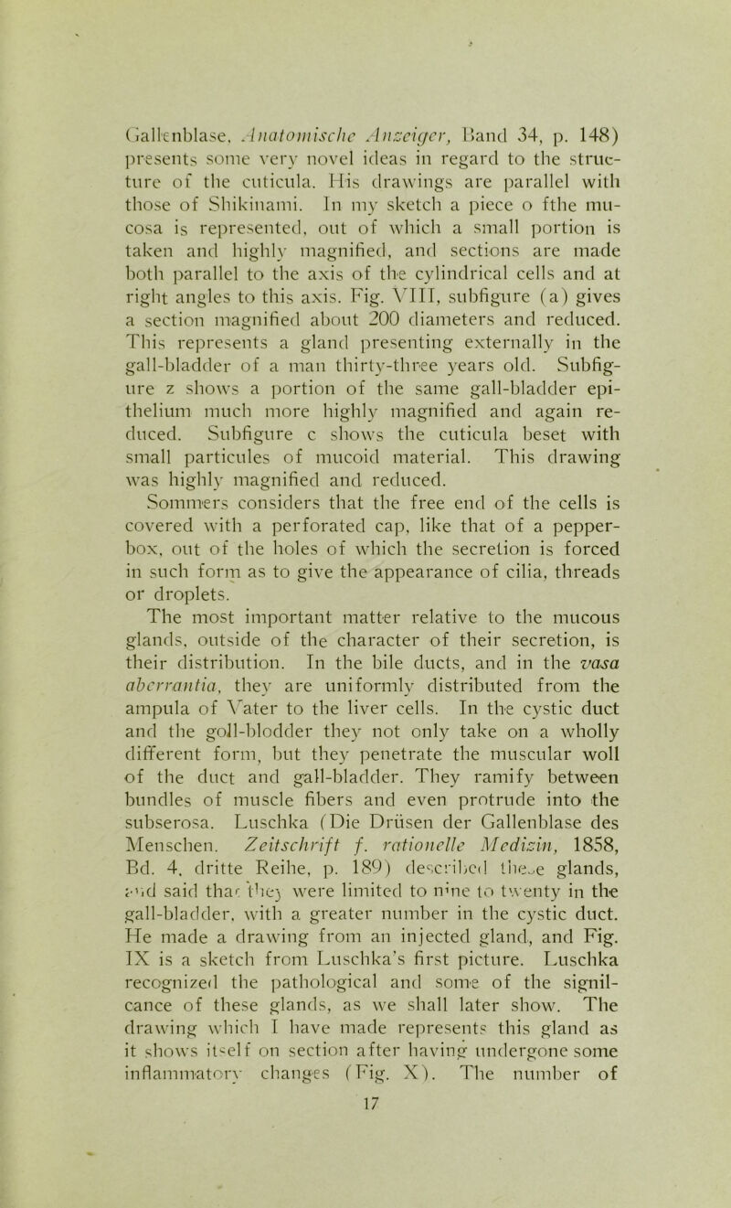 Gall'enblase. Ancitomischc Anscigcr, Band 34, p. 148) presents some very novel ideas in regard to the struc- ture of the cuticula. His drawings are parallel with those of Shikinami. In my sketch a piece o fthe mu- cosa is represented, out of which a small portion is taken and highly magnified, and sections are made both parallel to the axis of the cylindrical cells and at right angles to this axis. Fig. VIII, subfigure (a) gives a section magnified about 200 diameters and reduced. This represents a gland presenting externally in the gall-bladder of a man thirty-three years old. Subfig- ure z shows a portion of the same gall-bladder epi- thelium much more highly magnified and again re- duced. Subfigure c shows the cuticula beset with small particules of mucoid material. This drawing was highly magnified and reduced. Sommers considers that the free end of the cells is covered with a perforated cap, like that of a pepper- box, out of the holes of which the secretion is forced in such form as to give the appearance of cilia, threads or droplets. The most important matter relative to the mucous glands, outside of the character of their secretion, is their distribution. In the bile ducts, and in the vasa aberrantia, they are uniformly distributed from the ampula of Yater to the liver cells. In the cystic duct and the goll-blodder they not only take on a wholly different form, but they penetrate the muscular woll of the duct and gall-bladder. They ramify between bundles of muscle fibers and even protrude into the subserosa. Luschka (Die Driisen der Gallenblase des Menschen. Zeitschrift f. rationelle Medizin, 1858, Bd. 4. dritte Reihe, p. 189) described tbcoe glands, and said thac the) were limited to mne to twenty in the gall-bladder, with a greater number in the cystic duct. He made a drawing from an injected gland, and Fig. IX is a sketch from Luschka’s first picture. Luschka recognized the pathological and some of the signil- cance of these glands, as we shall later show. The drawing which I have made represents this gland as it shows itself on section after having undergone some inflammatory changes (Fig. X). The number of