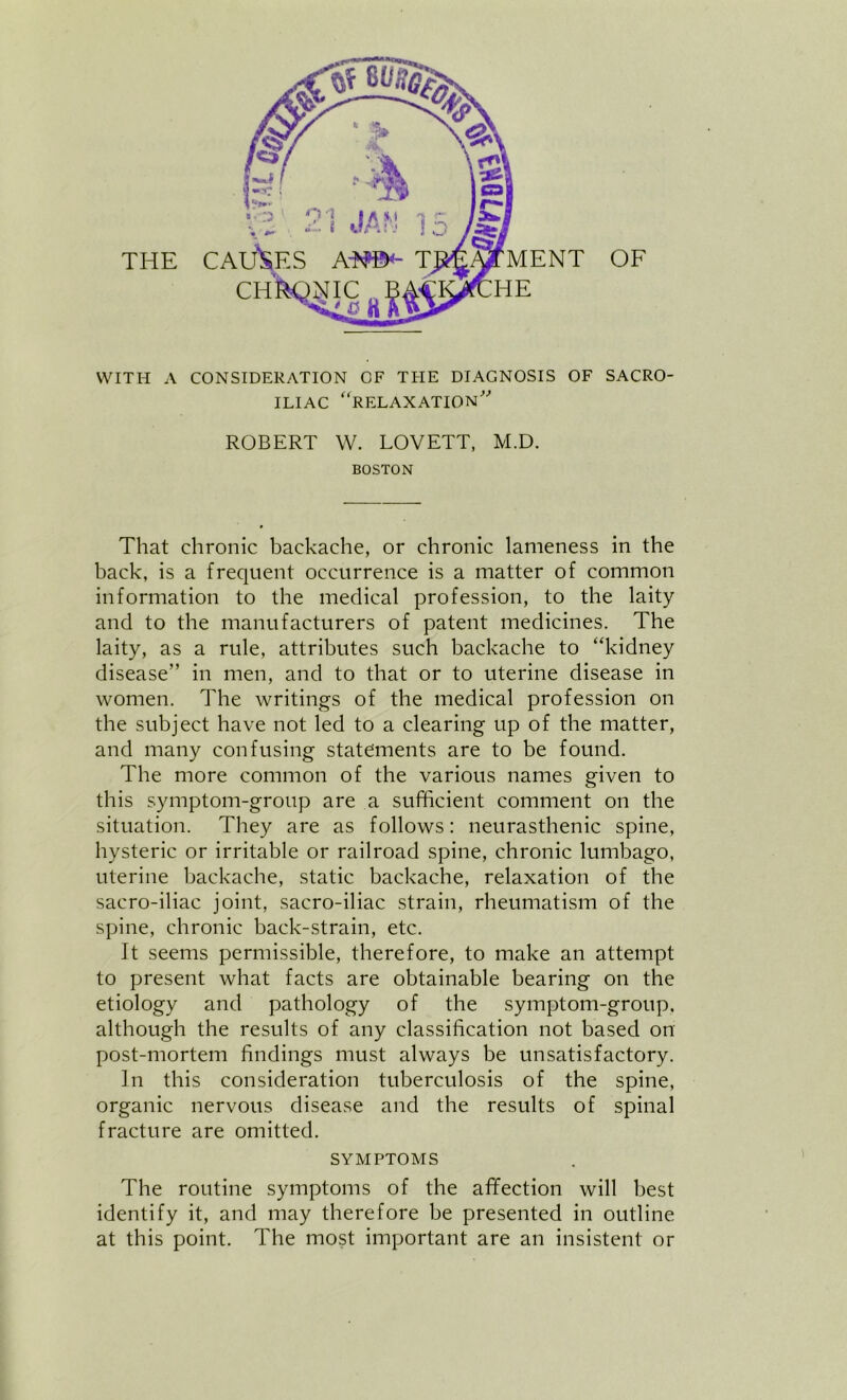 WITH A CONSIDERATION OF THE DIAGNOSIS OF SACRO- ILIAC '‘relaxation' ROBERT W. LOVETT, M.D. BOSTON That chronic backache, or chronic lameness in the back, is a frequent occurrence is a matter of common information to the medical profession, to the laity and to the manufacturers of patent medicines. The laity, as a rule, attributes such backache to “kidney disease” in men, and to that or to uterine disease in women. The writings of the medical profession on the subject have not led to a clearing up of the matter, and many confusing statements are to be found. The more common of the various names given to this symptom-group are a sufficient comment on the situation. They are as follows: neurasthenic spine, hysteric or irritable or railroad spine, chronic lumbago, uterine backache, static backache, relaxation of the sacro-iliac joint, sacro-iliac strain, rheumatism of the spine, chronic back-strain, etc. It seems permissible, therefore, to make an attempt to present what facts are obtainable bearing on the etiology and pathology of the symptom-group, although the results of any classification not based on post-mortem findings must always be unsatisfactory. In this consideration tuberculosis of the spine, organic nervous disease and the results of spinal fracture are omitted. SYMPTOMS The routine symptoms of the afYection will best identify it, and may therefore be presented in outline at this point. The most important are an insistent or