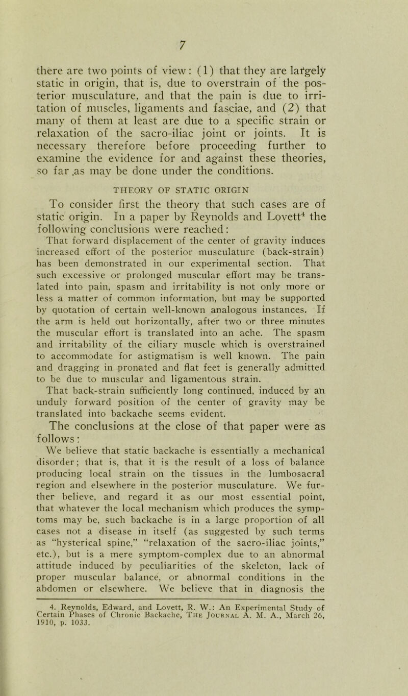 there are two points of view: (1) that they are lafgely static in origin, that is, due to overstrain of the pos- terior musculature, and that the pain is due to irri- tation of muscles, ligaments and fasciae, and (2) that many of them at least are due to a specific strain or relaxation of the sacro-iliac joint or joints. It is necessary therefore before proceeding further to examine the evidence for and against these theories, so far .as may be done under the conditions. THEORY OF STATIC ORIGIN To consider first the theory that such cases are of static origin. In a paper by Reynolds and Lovett‘S the following conclusions were reached : That forward displacement of the center of gravity induces increased effort of the posterior musculature (back-strain) has been demonstrated in our experimental section. That such excessive or prolonged muscular effort may be trans- lated into pain, spasm and irritability is not only more or less a matter of common information, but may be supported by quotation of certain well-known analogous instances. If the arm is held out horizontally, after two or three minutes the muscular effort is translated into an ache. The spasm and irritability of the ciliary muscle which is overstrained to accommodate for astigmatism is well known. The pain and dragging in pronated and flat feet is generally admitted to be due to muscular and ligamentous strain. That back-strain sufficiently long continued, induced by an unduly forward position of the center of gravity may be translated into backache seems evident. The conclusions at the close of that paper were as follows: We believe that static backache is essentially a mechanical disorder; that is, that it is the result of a loss of balance producing local strain on the tissues in the lumbosacral region and elsewhere in the posterior musculature. We fur- ther believe, and regard it as our most essential point, that whatever the local mechanism which produces the symp- toms may be, such backache is in a large proportion of all cases not a disease in itself (as suggested by such terms as “hysterical spine,” “relaxation of the sacro-iliac joints,” etc.), but is a mere symptom-complex due to an abnormal attitude induced by peculiarities of the skeleton, lack of proper muscular balance, or abnormal conditions in the abdomen or elsewhere. We believe that in diagnosis the 4. Reynolds, Edward, and Lovett, R. W.: An Experimental Study of Certain Phases of Chronic Backache, The Journal A. M. A., March 26, 1910, p. 1033.