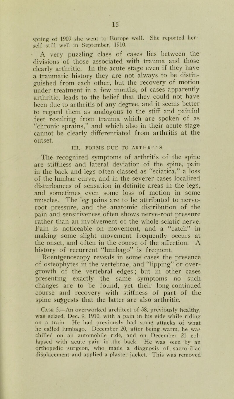 spring of 1909 she went to Europe well. She reported her- self still well in Septemher, 1910. A very puzzling class of cases lies between the divisions of those associated with trauma and those clearly arthritic. In the acute stage even if they have a traumatic history they are not always to be distin- guished from each other, but the recovery of motion under treatment in a few months, of cases apparently arthritic, leads to the belief that they could not have been due to arthritis of any degree, and it seems better to regard them as analogous to the stiff and painful feet resulting from trauma which are spoken of as “chronic sprains,” and which also in their acute stage cannot be clearly differentiated from arthritis at the outset. m. FORMS DUE TO ARTHRITIS The recognized symptoms of arthritis of the spine are stiffness and lateral deviation of the spine, pain in the back and legs often classed as “sciatica,” a loss of the lumbar curve, and in the severer cases localized disturbances of sensation in definite areas in the legs, and sometimes even some loss of motion in some muscles. The leg pains are to be attributed to nerve- root pressure, and the anatomic distribution of the pain and sensitiveness often shows nerve-root pressure rather than an involvement of the whole sciatic nerve. Pain is noticeable on movement, and a “catch” in making some slight movement frequently occurs at the onset, and often in the course of the affection. A history of recurrent “lumbago” is frequent. Roentgenoscopy reveals in some cases the presence of osteophytes in the vertebrae, and “lipping” or over- growth of the vertebral edges; but in other cases presenting exactly the same symptoms no such changes are to be found, yet their long-continued course and recovery with stiffness of part of the spine suggests that the latter are also arthritic. Case 5.—An overworked architect of 38, previously healthy, was seized, Dec. 9, 1910, with a pain in his side while riding on a train. He had previously had some attacks of what he called lumbago. December 20, after being warm, he was chilled on an automobile ride, and on December 21 col- lapsed with acute pain in the back. He was seen by an orthopedic surgeon, who made a diagnosis of sacro-iliac displacement and applied a plaster jacket. This was removed