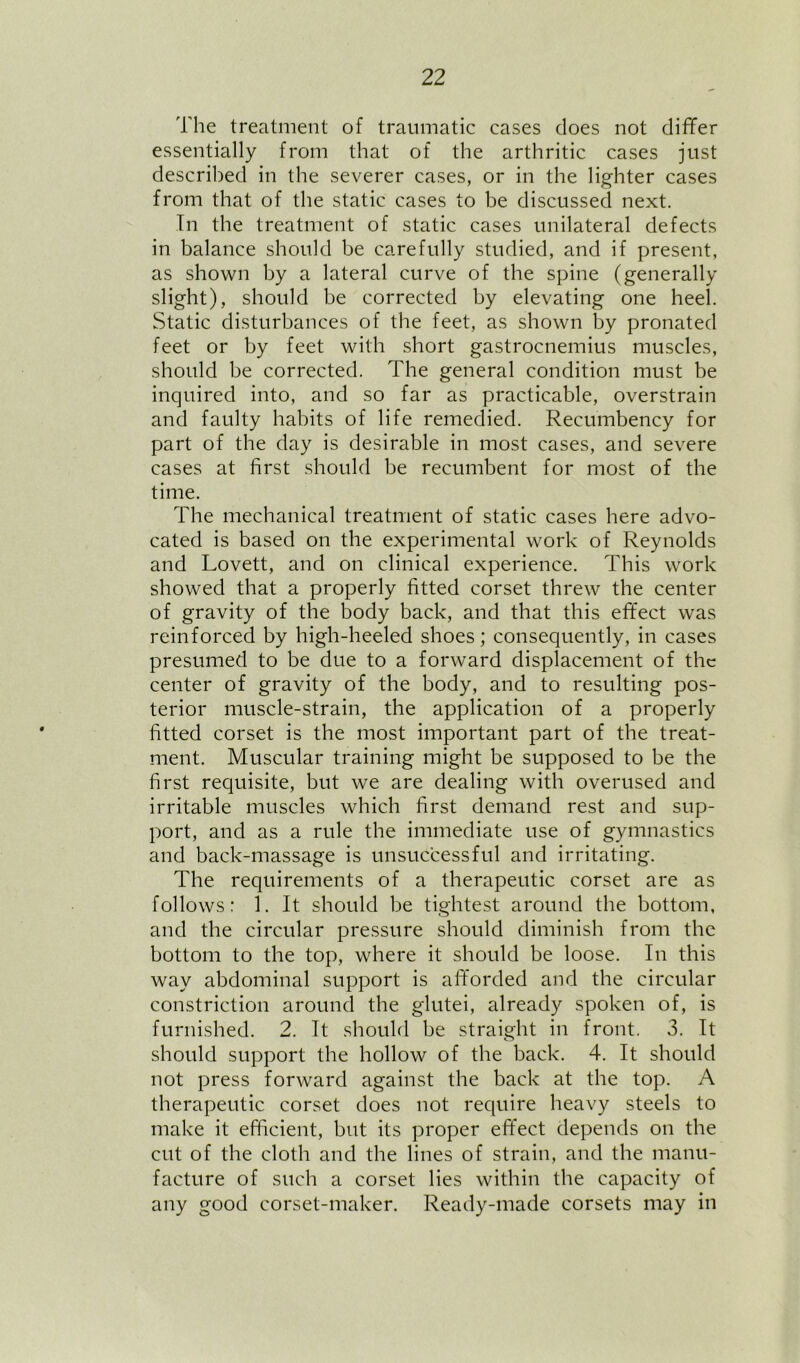 The treatment of traumatic cases does not dififer essentially from that of the arthritic cases just described in the severer cases, or in the lighter cases from that of the static cases to be discussed next. In the treatment of static cases unilateral defects in balance should be carefully studied, and if present, as shown by a lateral curve of the spine (generally slight), should be corrected by elevating one heel. Static disturbances of the feet, as shown by pronated feet or by feet with .short gastrocnemius muscles, should be corrected. The general condition must be inquired into, and so far as practicable, overstrain and faulty habits of life remedied. Recumbency for part of the day is desirable in most cases, and severe cases at first should be recumbent for most of the time. The mechanical treatment of static cases here advo- cated is based on the experimental work of Reynolds and Lovett, and on clinical experience. This work showed that a properly fitted corset threw the center of gravity of the body back, and that this effect was reinforced by high-heeled shoes; consequently, in cases presumed to be due to a forward displacement of the center of gravity of the body, and to resulting pos- terior muscle-strain, the application of a properly fitted corset is the most important part of the treat- ment. Muscular training might be supposed to be the first requisite, but we are dealing with overused and irritable muscles which first demand rest and sup- port, and as a rule the immediate use of gymnastics and back-massage is unsuccessful and irritating. The requirements of a therapeutic corset are as follows: 1. It should be tightest around the bottom, and the circular pressure should diminish from the bottom to the top, where it should be loose. In this way abdominal support is afforded and the circular constriction around the glutei, already spoken of, is furnished. 2. It should be straight in front. 3. It should support the hollow of the back. 4. It should not press forward against the back at the top. A therapeutic corset does not require heavy steels to make it efficient, but its proper effect depends on the cut of the cloth and the lines of strain, and the manu- facture of such a corset lies within the capacity of any good corset-maker. Ready-made corsets may in