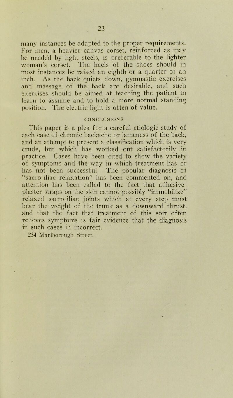 many instances be adapted to the proper requirements. For men, a heavier canvas corset, reinforced as may be neede'd by light steels, is preferable to the lighter woman’s corset. The heels of the shoes should in most instances be raised an eighth or a quarter of an inch. As the back Cjuiets down, gymnastic exercises and massage of the back are desirable, and such exercises should be aimed at teaching the patient to learn to assume and to hold a more normal standing position. The electric light is often of value. CONCLUSIONS This paper is a plea for a careful etiologic study of each case of chronic backache or lameness of the back, and an attempt to present a classification which is very crude, but which has worked out satisfactorily in practice. Cases have been cited to show the variety of symptoms and the way in which treatment has or has not been successful. The popular diagnosis of “sacro-iliac relaxation” has been commented on, and attention has been called to the fact that adhesive- plaster straps on the skin cannot possibly “immobilize” relaxed sacro-iliac joints which at every step must bear the weight of the trunk as a downward thrust, and that the fact that treatment of this sort often relieves symptoms is fair evidence that the diagnosis in such cases in incorrect. 234 Marlborough Street.