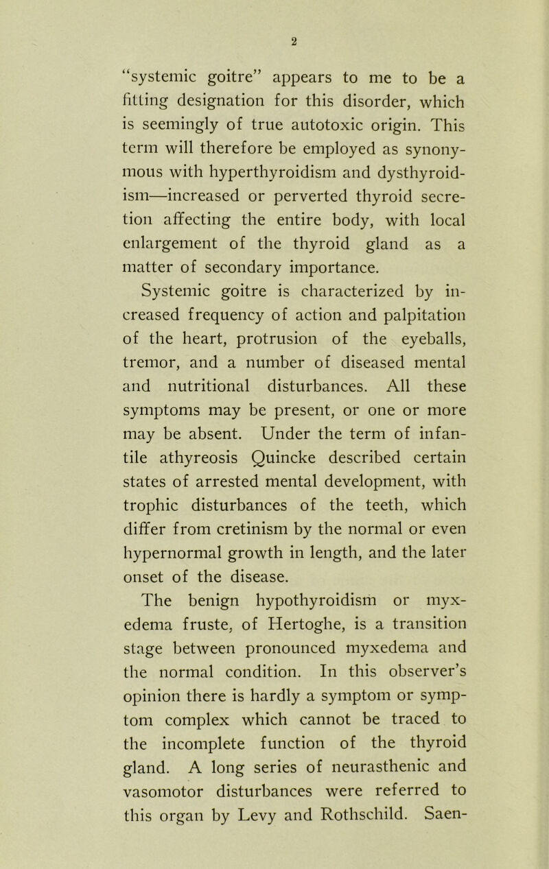 “systemic goitre” appears to me to be a fitting designation for this disorder, which is seemingly of true autotoxic origin. This term will therefore be employed as synony- mous with hyperthyroidism and dysthyroid- ism—increased or perverted thyroid secre- tion affecting the entire body, with local enlargement of the thyroid gland as a matter of secondary importance. Systemic goitre is characterized by in- creased frequency of action and palpitation of the heart, protrusion of the eyeballs, tremor, and a number of diseased mental and nutritional disturbances. All these symptoms may be present, or one or more may be absent. Under the term of infan- tile athyreosis Quincke described certain states of arrested mental development, with trophic disturbances of the teeth, which differ from cretinism by the normal or even hypernormal growth in length, and the later onset of the disease. The benign hypothyroidism or myx- edema fruste, of Hertoghe, is a transition stage between pronounced myxedema and the normal condition. In this observer’s opinion there is hardly a symptom or symp- tom complex which cannot be traced to the incomplete function of the thyroid gland. A long series of neurasthenic and vasomotor disturbances were referred to this organ by Levy and Rothschild. Saen-