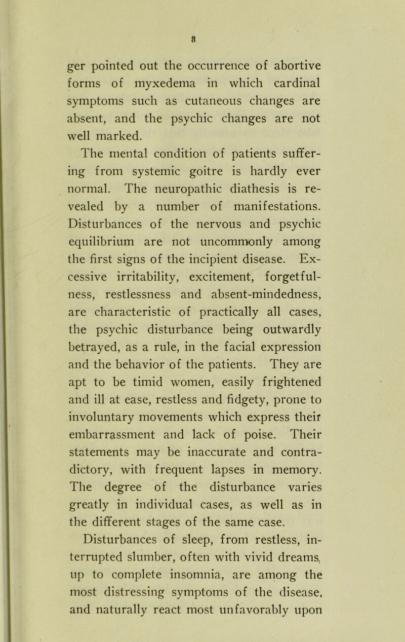 ger pointed out the occurrence of abortive forms of myxedema in which cardinal symptoms such as cutaneous changes are absent, and the psychic changes are not well marked. The mental condition of patients suffer- ing from systemic goitre is hardly ever normal. The neuropathic diathesis is re- vealed by a number of manifestations. Disturbances of the nervous and psychic equilibrium are not uncommonly among the first signs of the incipient disease. Ex- cessive irritability, excitement, forgetful- ness, restlessness and absent-mindedness, are characteristic of practically all cases, the psychic disturbance being outwardly betrayed, as a rule, in the facial expression and the behavior of the patients. They are apt to be timid women, easily frightened and ill at ease, restless and fidgety, prone to involuntary movements which express their embarrassment and lack of poise. Their statements may be inaccurate and contra- dictory, with frequent lapses in memory. The degree of the disturbance varies greatly in individual cases, as well as in the different stages of the same case. Disturbances of sleep, from restless, in- terrupted slumber, often with vivid dreams, up to complete insomnia, are among the most distressing symptoms of the disease, and naturally react most unfavorably upon