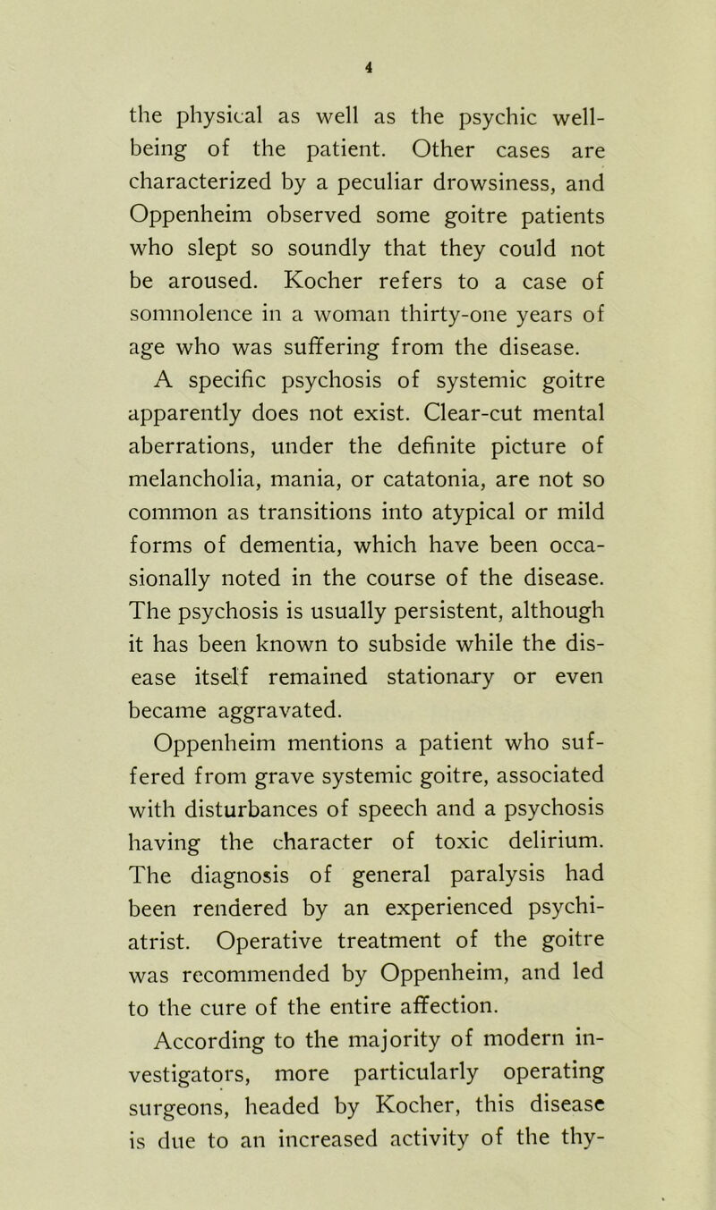 the physical as well as the psychic well- being of the patient. Other cases are characterized by a peculiar drowsiness, and Oppenheim observed some goitre patients who slept so soundly that they could not be aroused. Kocher refers to a case of somnolence in a woman thirty-one years of age who was suffering from the disease. A specific psychosis of systemic goitre apparently does not exist. Clear-cut mental aberrations, under the definite picture of melancholia, mania, or catatonia, are not so common as transitions into atypical or mild forms of dementia, which have been occa- sionally noted in the course of the disease. The psychosis is usually persistent, although it has been known to subside while the dis- ease itself remained stationary or even became aggravated. Oppenheim mentions a patient who suf- fered from grave systemic goitre, associated with disturbances of speech and a psychosis having the character of toxic delirium. The diagnosis of general paralysis had been rendered by an experienced psychi- atrist. Operative treatment of the goitre was recommended by Oppenheim, and led to the cure of the entire affection. According to the majority of modern in- vestigators, more particularly operating surgeons, headed by Kocher, this disease is due to an increased activity of the thy-