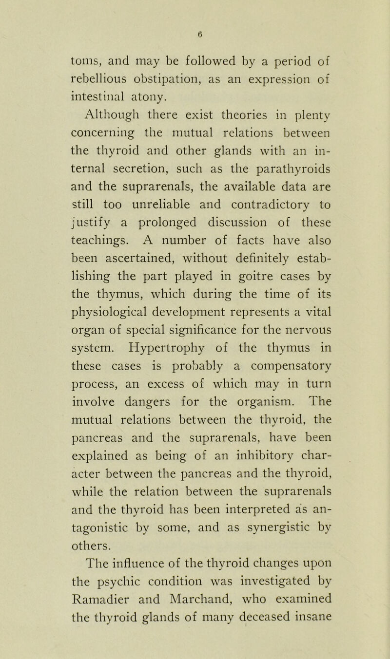 toms, and may be followed by a period of rebellious obstipation, as an expression of intestinal atony. Although there exist theories in plenty concerning the mutual relations between the thyroid and other glands with an in- ternal secretion, such as the parathyroids and the suprarenals, the available data are still too unreliable and contradictory to justify a prolonged discussion of these teachings. A number of facts have also been ascertained, without definitely estab- lishing the part played in goitre cases by the thymus, which during the time of its physiological development represents a vital organ of special significance for the nervous system. Hypertrophy of the thymus in these cases is probably a compensatory process, an excess of which may in turn involve dangers for the organism. The mutual relations between the thyroid, the pancreas and the suprarenals, have been explained as being of an inhibitory char- acter between the pancreas and the thyroid, while the relation between the suprarenals and the thyroid has been interpreted as an- tagonistic by some, and as synergistic by others. The influence of the thyroid changes upon the psychic condition was investigated by Ramadier and Marchand, who examined the thyroid glands of many deceased insane