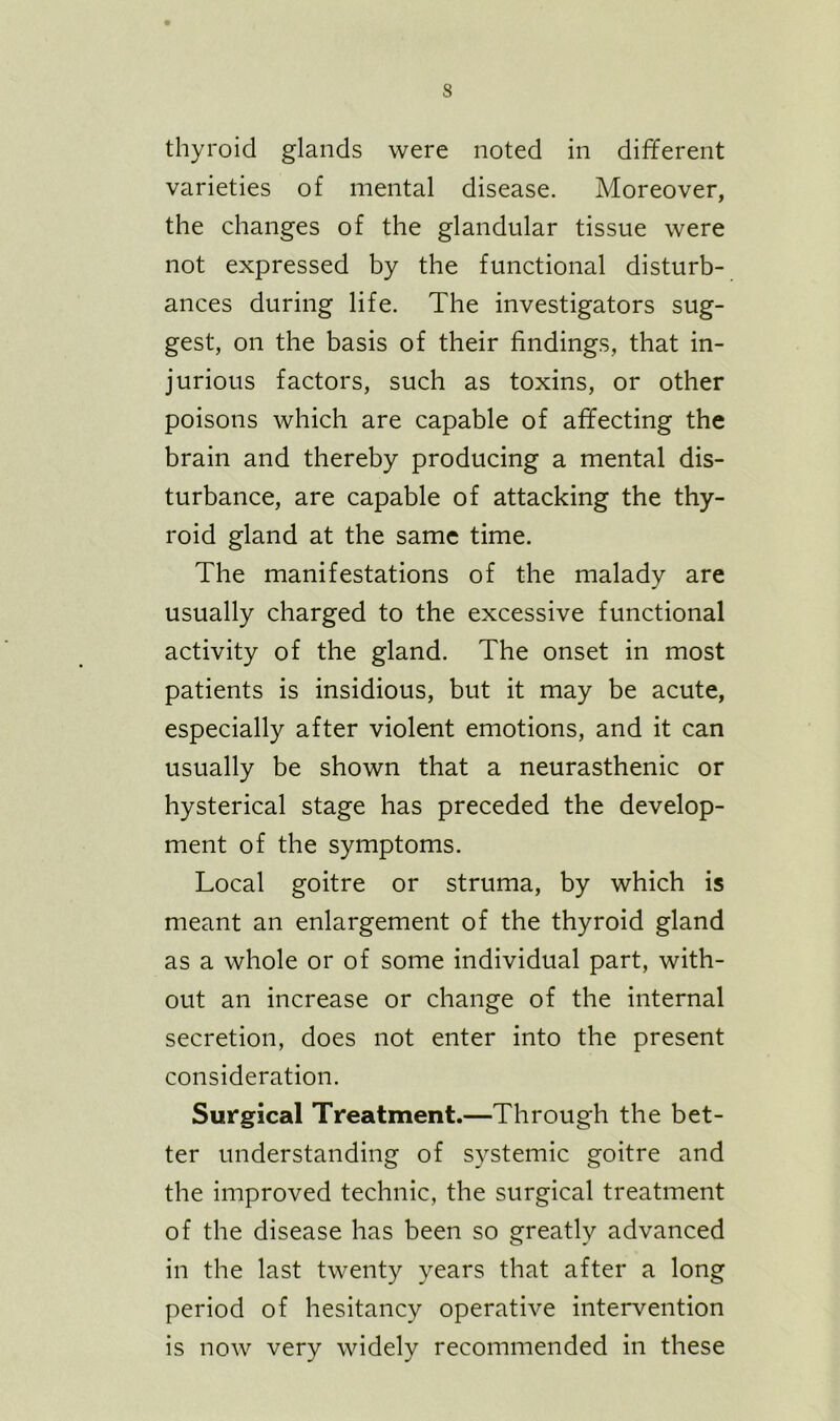 thyroid glands were noted in different varieties of mental disease. Moreover, the changes of the glandular tissue were not expressed by the functional disturb- ances during life. The investigators sug- gest, on the basis of their findings, that in- jurious factors, such as toxins, or other poisons which are capable of affecting the brain and thereby producing a mental dis- turbance, are capable of attacking the thy- roid gland at the same time. The manifestations of the malady are usually charged to the excessive functional activity of the gland. The onset in most patients is insidious, but it may be acute, especially after violent emotions, and it can usually be shown that a neurasthenic or hysterical stage has preceded the develop- ment of the symptoms. Local goitre or struma, by which is meant an enlargement of the thyroid gland as a whole or of some individual part, with- out an increase or change of the internal secretion, does not enter into the present consideration. Surgical Treatment.—Through the bet- ter understanding of systemic goitre and the improved technic, the surgical treatment of the disease has been so greatly advanced in the last twenty years that after a long period of hesitancy operative intervention is now very widely recommended in these