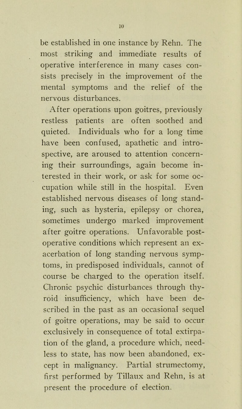 be established in one instance by Rehn. The most striking and immediate results of operative interference in many cases con- sists precisely in the improvement of the mental symptoms and the relief of the nervous disturbances. After operations upon goitres, previously restless patients are often soothed and quieted. Individuals who for a long time have been confused, apathetic and intro- spective, are aroused to attention concern- ing their surroundings, again become in- terested in their work, or ask for some oc- cupation while still in the hospital. Even established nervous diseases of long stand- ing, such as hysteria, epilepsy or chorea, sometimes undergo marked improvement after goitre operations. Unfavorable post- operative conditions which represent an ex- acerbation of long standing nervous symp- toms, in predisposed individuals, cannot of course be charged to the operation itself. Chronic psychic disturbances through thy- roid insufficiency, which have been de- scribed in the past as an occasional sequel of goitre operations, may be said to occur exclusively in consequence of total extirpa- tion of the gland, a procedure which, need- less to state, has now been abandoned, ex- cept in malignancy. Partial strumectomy, first performed by Tillaux and Rehn, is at present the procedure of election.