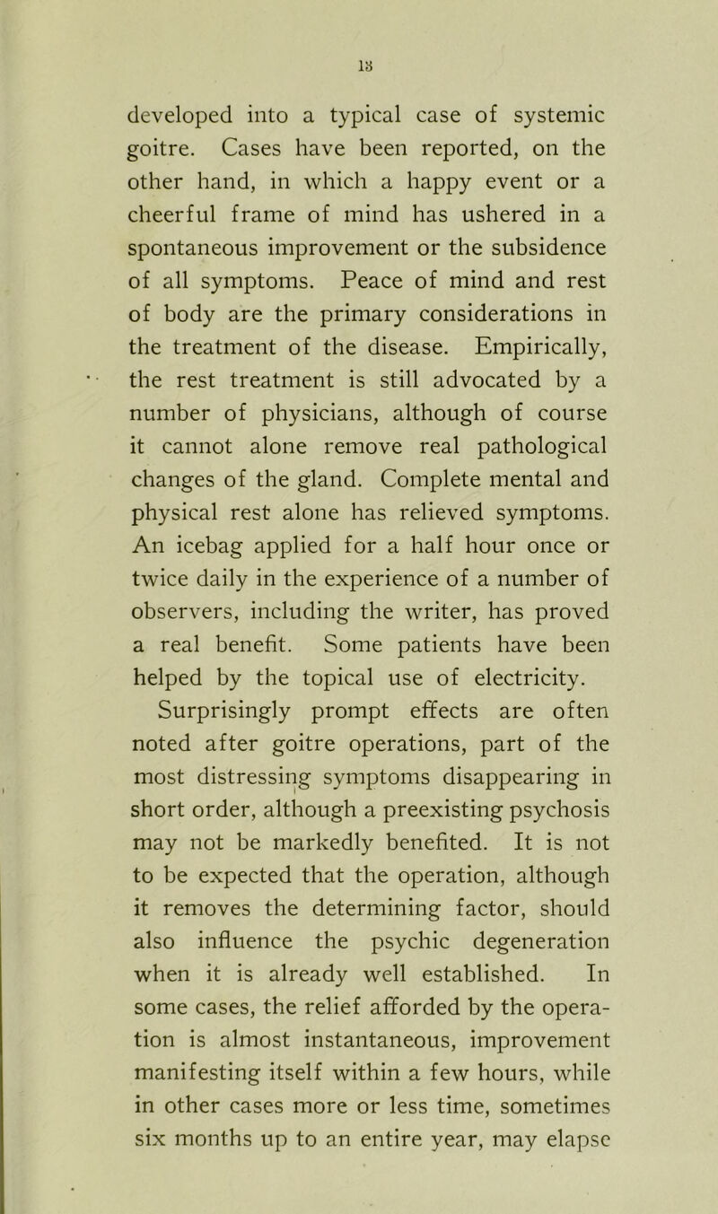 18 developed into a typical case of systemic goitre. Cases have been reported, on the other hand, in which a happy event or a cheerful frame of mind has ushered in a spontaneous improvement or the subsidence of all symptoms. Peace of mind and rest of body are the primary considerations in the treatment of the disease. Empirically, the rest treatment is still advocated by a number of physicians, although of course it cannot alone remove real pathological changes of the gland. Complete mental and physical rest alone has relieved symptoms. An icebag applied for a half hour once or twice daily in the experience of a number of observers, including the writer, has proved a real benefit. Some patients have been helped by the topical use of electricity. Surprisingly prompt effects are often noted after goitre operations, part of the most distressing symptoms disappearing in short order, although a preexisting psychosis may not be markedly benefited. It is not to be expected that the operation, although it removes the determining factor, should also influence the psychic degeneration when it is already well established. In some cases, the relief afforded by the opera- tion is almost instantaneous, improvement manifesting itself within a few hours, while in other cases more or less time, sometimes six months up to an entire year, may elapse