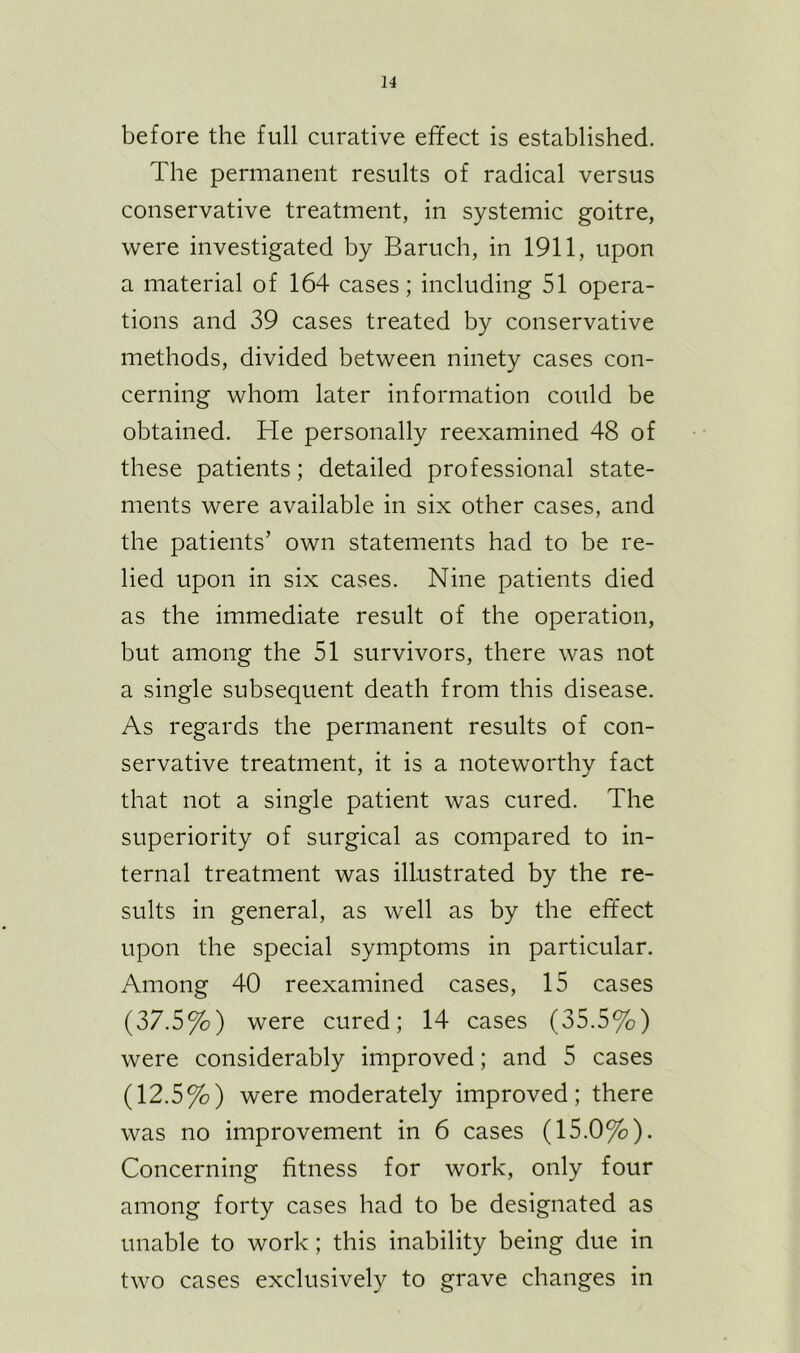 before the full curative effect is established. The permanent results of radical versus conservative treatment, in systemic goitre, were investigated by Baruch, in 1911, upon a material of 164 cases; including 51 opera- tions and 39 cases treated by conservative methods, divided between ninety cases con- cerning whom later information could be obtained. He personally reexamined 48 of these patients; detailed professional state- ments were available in six other cases, and the patients’ own statements had to be re- lied upon in six cases. Nine patients died as the immediate result of the operation, but among the 51 survivors, there was not a single subsequent death from this disease. As regards the permanent results of con- servative treatment, it is a noteworthy fact that not a single patient was cured. The superiority of surgical as compared to in- ternal treatment was illustrated by the re- sults in general, as well as by the effect upon the special symptoms in particular. Among 40 reexamined cases, 15 cases (37.5%) were cured; 14 cases (35.5%) were considerably improved; and 5 cases (12.5%) were moderately improved; there was no improvement in 6 cases (15.0%). Concerning fitness for work, only four among forty cases had to be designated as unable to work; this inability being due in two cases exclusively to grave changes in