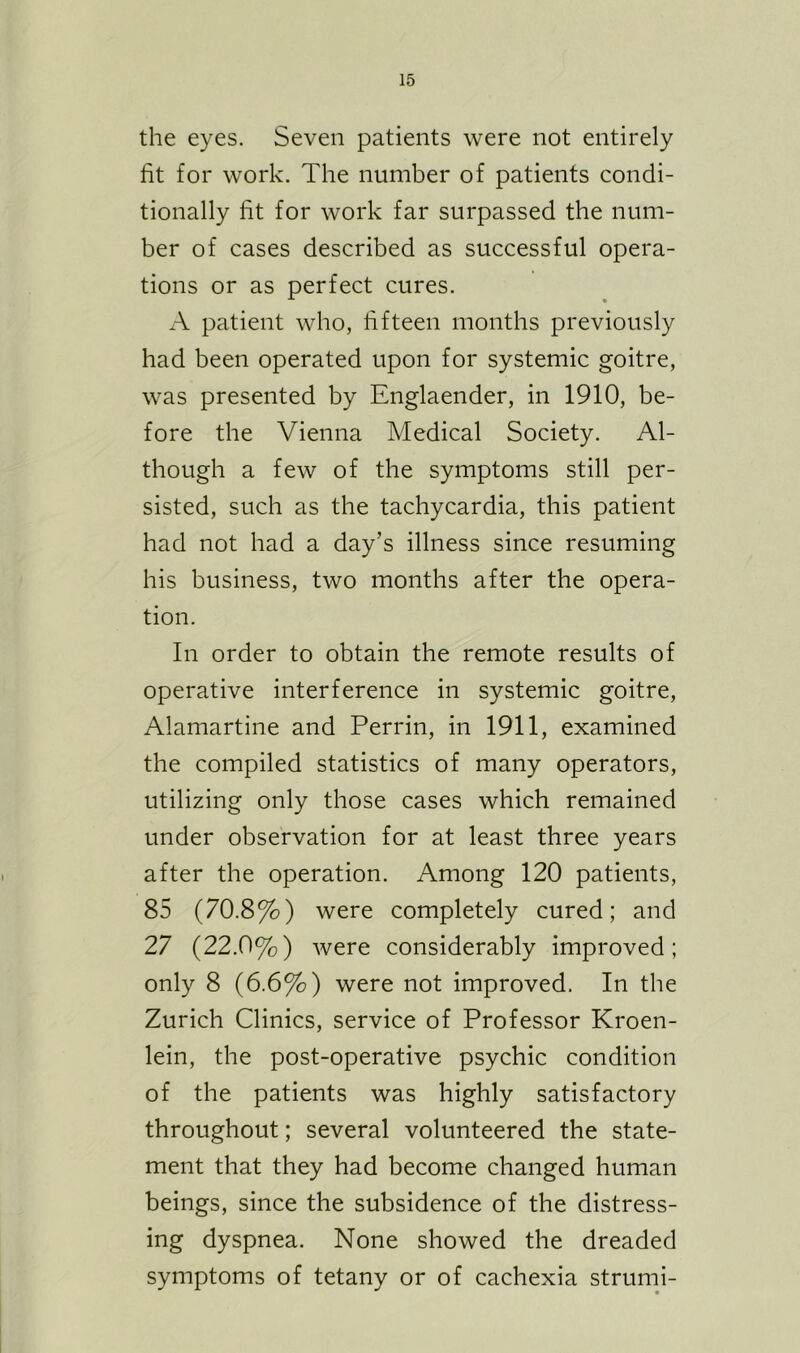the eyes. Seven patients were not entirely fit for work. The number of patients condi- tionally fit for work far surpassed the num- ber of cases described as successful opera- tions or as perfect cures. A patient who, fifteen months previously had been operated upon for systemic goitre, was presented by Englaender, in 1910, be- fore the Vienna Medical Society. Al- though a few of the symptoms still per- sisted, such as the tachycardia, this patient had not had a day’s illness since resuming his business, two months after the opera- tion. In order to obtain the remote results of operative interference in systemic goitre, Alamartine and Perrin, in 1911, examined the compiled statistics of many operators, utilizing only those cases which remained under observation for at least three years after the operation. Among 120 patients, 85 (70.8%) were completely cured; and 27 (22.0%) were considerably improved; only 8 (6.6%) were not improved. In the Zurich Clinics, service of Professor Kroen- lein, the post-operative psychic condition of the patients was highly satisfactory throughout; several volunteered the state- ment that they had become changed human beings, since the subsidence of the distress- ing dyspnea. None showed the dreaded symptoms of tetany or of cachexia strumi-