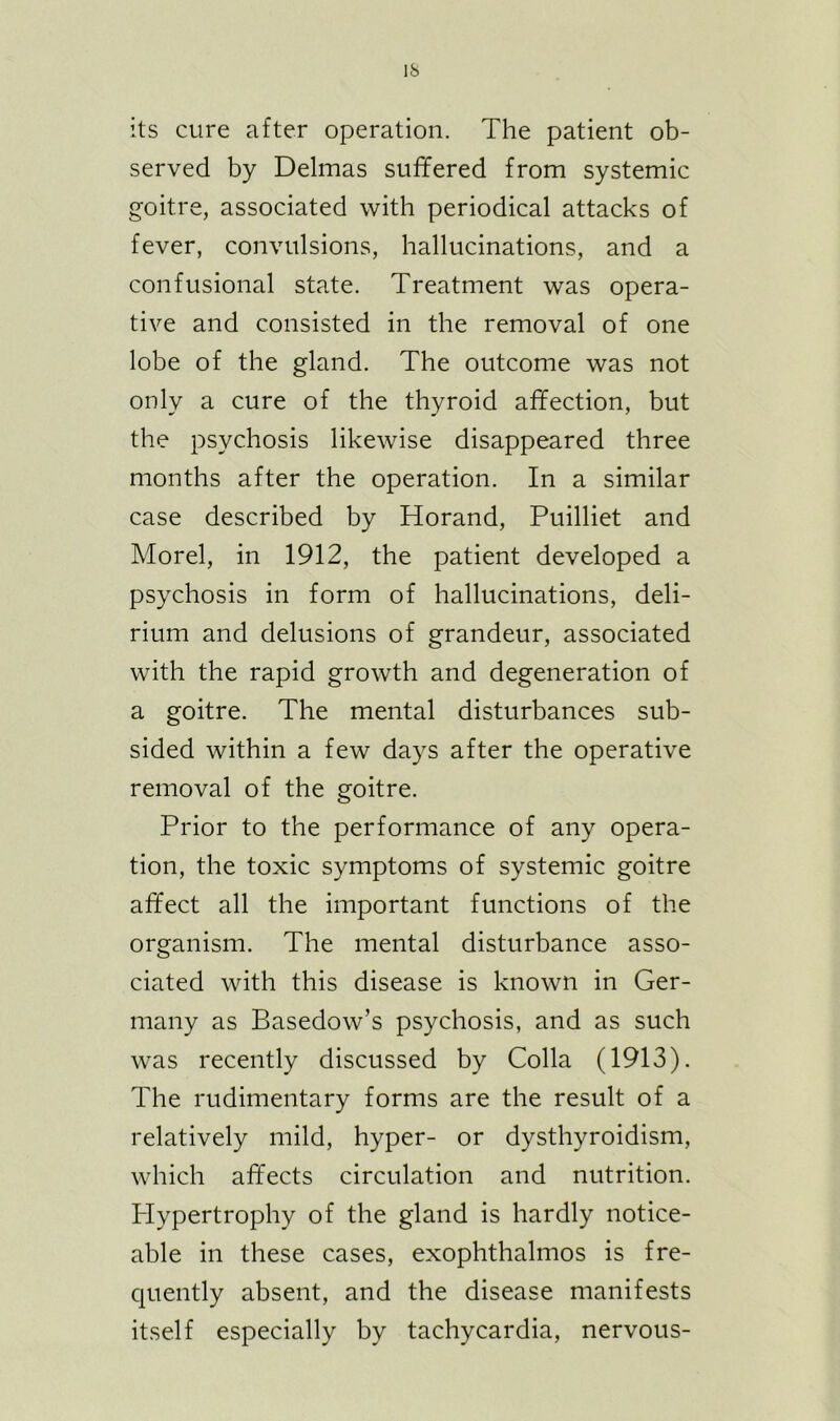 its cure after operation. The patient ob- served by Delmas suffered from systemic goitre, associated with periodical attacks of fever, convulsions, hallucinations, and a confusional state. Treatment was opera- tive and consisted in the removal of one lobe of the gland. The outcome was not only a cure of the thyroid affection, but the psychosis likewise disappeared three months after the operation. In a similar case described by Horand, Puilliet and Morel, in 1912, the patient developed a psychosis in form of hallucinations, deli- rium and delusions of grandeur, associated with the rapid growth and degeneration of a goitre. The mental disturbances sub- sided within a few days after the operative removal of the goitre. Prior to the performance of any opera- tion, the toxic symptoms of systemic goitre affect all the important functions of the organism. The mental disturbance asso- ciated with this disease is known in Ger- many as Basedow’s psychosis, and as such was recently discussed by Colla (1913). The rudimentary forms are the result of a relatively mild, hyper- or dysthyroidism, which affects circulation and nutrition. Hypertrophy of the gland is hardly notice- able in these cases, exophthalmos is fre- quently absent, and the disease manifests itself especially by tachycardia, nervous-